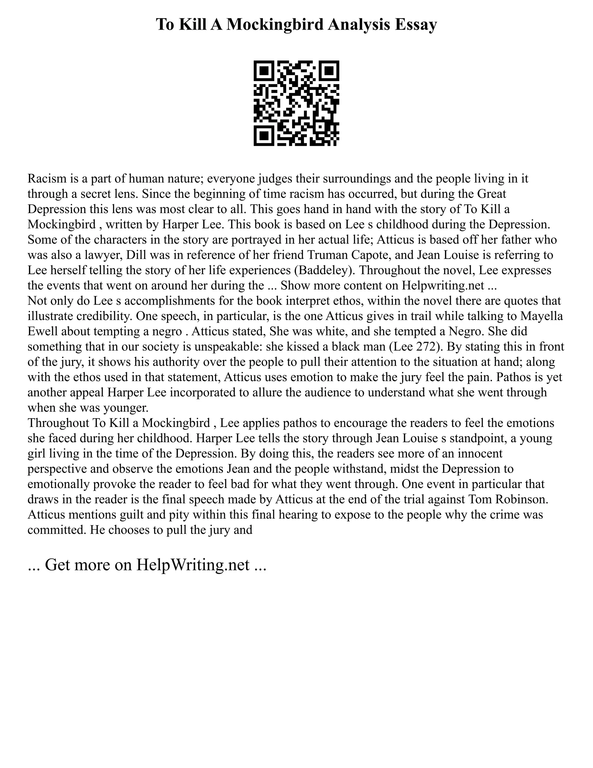 To Kill A Mockingbird Analysis Essay
Racism is a part of human nature; everyone judges their surroundings and the people living in it
through a secret lens. Since the beginning of time racism has occurred, but during the Great
Depression this lens was most clear to all. This goes hand in hand with the story of To Kill a
Mockingbird , written by Harper Lee. This book is based on Lee s childhood during the Depression.
Some of the characters in the story are portrayed in her actual life; Atticus is based off her father who
was also a lawyer, Dill was in reference of her friend Truman Capote, and Jean Louise is referring to
Lee herself telling the story of her life experiences (Baddeley). Throughout the novel, Lee expresses
the events that went on around her during the ... Show more content on Helpwriting.net ...
Not only do Lee s accomplishments for the book interpret ethos, within the novel there are quotes that
illustrate credibility. One speech, in particular, is the one Atticus gives in trail while talking to Mayella
Ewell about tempting a negro . Atticus stated, She was white, and she tempted a Negro. She did
something that in our society is unspeakable: she kissed a black man (Lee 272). By stating this in front
of the jury, it shows his authority over the people to pull their attention to the situation at hand; along
with the ethos used in that statement, Atticus uses emotion to make the jury feel the pain. Pathos is yet
another appeal Harper Lee incorporated to allure the audience to understand what she went through
when she was younger.
Throughout To Kill a Mockingbird , Lee applies pathos to encourage the readers to feel the emotions
she faced during her childhood. Harper Lee tells the story through Jean Louise s standpoint, a young
girl living in the time of the Depression. By doing this, the readers see more of an innocent
perspective and observe the emotions Jean and the people withstand, midst the Depression to
emotionally provoke the reader to feel bad for what they went through. One event in particular that
draws in the reader is the final speech made by Atticus at the end of the trial against Tom Robinson.
Atticus mentions guilt and pity within this final hearing to expose to the people why the crime was
committed. He chooses to pull the jury and
... Get more on HelpWriting.net ...
 