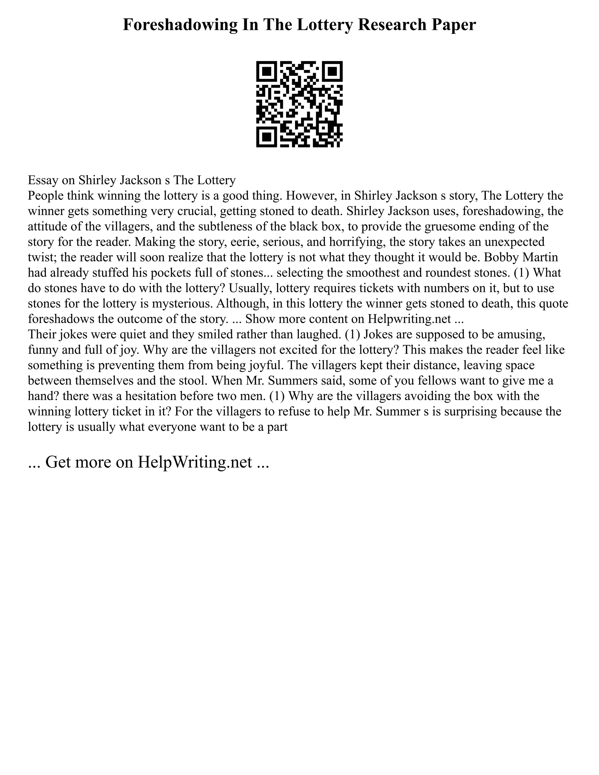 Foreshadowing In The Lottery Research Paper
Essay on Shirley Jackson s The Lottery
People think winning the lottery is a good thing. However, in Shirley Jackson s story, The Lottery the
winner gets something very crucial, getting stoned to death. Shirley Jackson uses, foreshadowing, the
attitude of the villagers, and the subtleness of the black box, to provide the gruesome ending of the
story for the reader. Making the story, eerie, serious, and horrifying, the story takes an unexpected
twist; the reader will soon realize that the lottery is not what they thought it would be. Bobby Martin
had already stuffed his pockets full of stones... selecting the smoothest and roundest stones. (1) What
do stones have to do with the lottery? Usually, lottery requires tickets with numbers on it, but to use
stones for the lottery is mysterious. Although, in this lottery the winner gets stoned to death, this quote
foreshadows the outcome of the story. ... Show more content on Helpwriting.net ...
Their jokes were quiet and they smiled rather than laughed. (1) Jokes are supposed to be amusing,
funny and full of joy. Why are the villagers not excited for the lottery? This makes the reader feel like
something is preventing them from being joyful. The villagers kept their distance, leaving space
between themselves and the stool. When Mr. Summers said, some of you fellows want to give me a
hand? there was a hesitation before two men. (1) Why are the villagers avoiding the box with the
winning lottery ticket in it? For the villagers to refuse to help Mr. Summer s is surprising because the
lottery is usually what everyone want to be a part
... Get more on HelpWriting.net ...
 