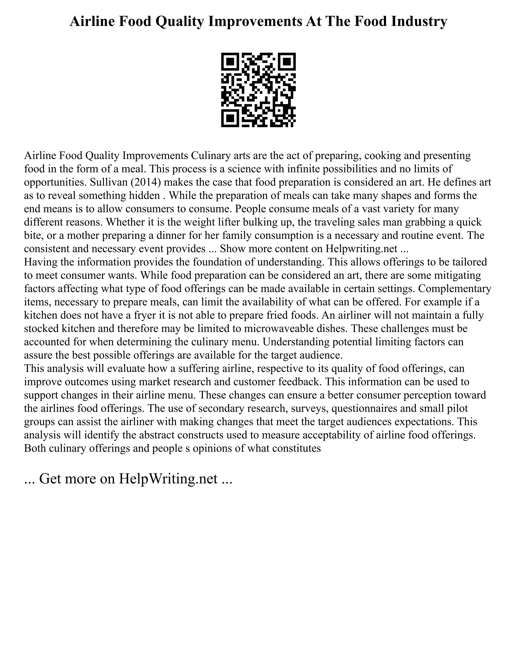 Airline Food Quality Improvements At The Food Industry
Airline Food Quality Improvements Culinary arts are the act of preparing, cooking and presenting
food in the form of a meal. This process is a science with infinite possibilities and no limits of
opportunities. Sullivan (2014) makes the case that food preparation is considered an art. He defines art
as to reveal something hidden . While the preparation of meals can take many shapes and forms the
end means is to allow consumers to consume. People consume meals of a vast variety for many
different reasons. Whether it is the weight lifter bulking up, the traveling sales man grabbing a quick
bite, or a mother preparing a dinner for her family consumption is a necessary and routine event. The
consistent and necessary event provides ... Show more content on Helpwriting.net ...
Having the information provides the foundation of understanding. This allows offerings to be tailored
to meet consumer wants. While food preparation can be considered an art, there are some mitigating
factors affecting what type of food offerings can be made available in certain settings. Complementary
items, necessary to prepare meals, can limit the availability of what can be offered. For example if a
kitchen does not have a fryer it is not able to prepare fried foods. An airliner will not maintain a fully
stocked kitchen and therefore may be limited to microwaveable dishes. These challenges must be
accounted for when determining the culinary menu. Understanding potential limiting factors can
assure the best possible offerings are available for the target audience.
This analysis will evaluate how a suffering airline, respective to its quality of food offerings, can
improve outcomes using market research and customer feedback. This information can be used to
support changes in their airline menu. These changes can ensure a better consumer perception toward
the airlines food offerings. The use of secondary research, surveys, questionnaires and small pilot
groups can assist the airliner with making changes that meet the target audiences expectations. This
analysis will identify the abstract constructs used to measure acceptability of airline food offerings.
Both culinary offerings and people s opinions of what constitutes
... Get more on HelpWriting.net ...
 