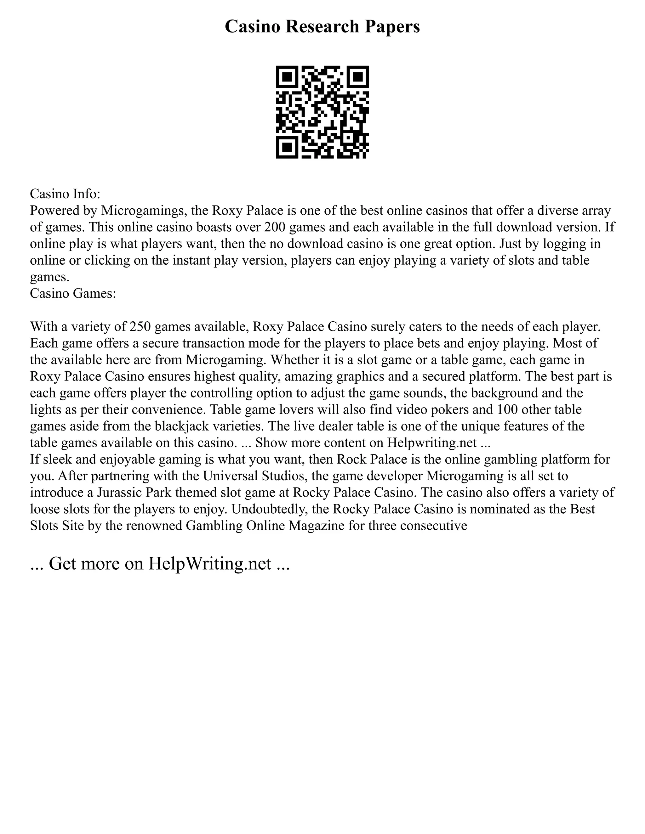 Casino Research Papers
Casino Info:
Powered by Microgamings, the Roxy Palace is one of the best online casinos that offer a diverse array
of games. This online casino boasts over 200 games and each available in the full download version. If
online play is what players want, then the no download casino is one great option. Just by logging in
online or clicking on the instant play version, players can enjoy playing a variety of slots and table
games.
Casino Games:
With a variety of 250 games available, Roxy Palace Casino surely caters to the needs of each player.
Each game offers a secure transaction mode for the players to place bets and enjoy playing. Most of
the available here are from Microgaming. Whether it is a slot game or a table game, each game in
Roxy Palace Casino ensures highest quality, amazing graphics and a secured platform. The best part is
each game offers player the controlling option to adjust the game sounds, the background and the
lights as per their convenience. Table game lovers will also find video pokers and 100 other table
games aside from the blackjack varieties. The live dealer table is one of the unique features of the
table games available on this casino. ... Show more content on Helpwriting.net ...
If sleek and enjoyable gaming is what you want, then Rock Palace is the online gambling platform for
you. After partnering with the Universal Studios, the game developer Microgaming is all set to
introduce a Jurassic Park themed slot game at Rocky Palace Casino. The casino also offers a variety of
loose slots for the players to enjoy. Undoubtedly, the Rocky Palace Casino is nominated as the Best
Slots Site by the renowned Gambling Online Magazine for three consecutive
... Get more on HelpWriting.net ...
 