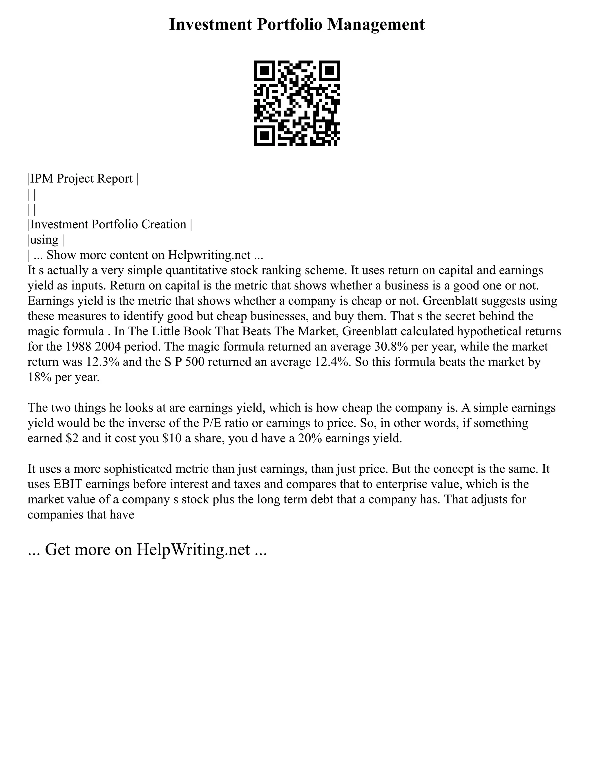 Investment Portfolio Management
|IPM Project Report |
| |
| |
|Investment Portfolio Creation |
|using |
| ... Show more content on Helpwriting.net ...
It s actually a very simple quantitative stock ranking scheme. It uses return on capital and earnings
yield as inputs. Return on capital is the metric that shows whether a business is a good one or not.
Earnings yield is the metric that shows whether a company is cheap or not. Greenblatt suggests using
these measures to identify good but cheap businesses, and buy them. That s the secret behind the
magic formula . In The Little Book That Beats The Market, Greenblatt calculated hypothetical returns
for the 1988 2004 period. The magic formula returned an average 30.8% per year, while the market
return was 12.3% and the S P 500 returned an average 12.4%. So this formula beats the market by
18% per year.
The two things he looks at are earnings yield, which is how cheap the company is. A simple earnings
yield would be the inverse of the P/E ratio or earnings to price. So, in other words, if something
earned $2 and it cost you $10 a share, you d have a 20% earnings yield.
It uses a more sophisticated metric than just earnings, than just price. But the concept is the same. It
uses EBIT earnings before interest and taxes and compares that to enterprise value, which is the
market value of a company s stock plus the long term debt that a company has. That adjusts for
companies that have
... Get more on HelpWriting.net ...
 