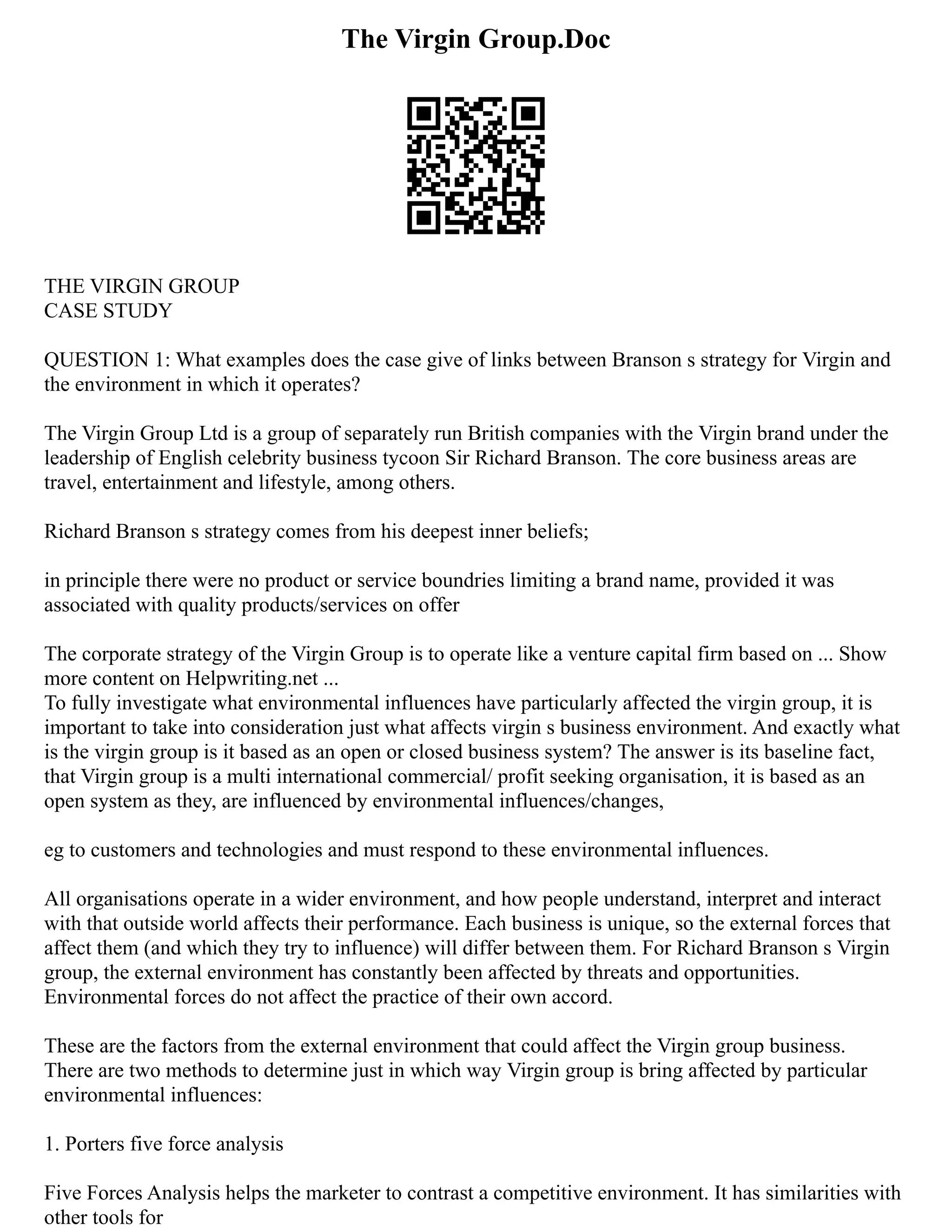 The Virgin Group.Doc
THE VIRGIN GROUP
CASE STUDY
QUESTION 1: What examples does the case give of links between Branson s strategy for Virgin and
the environment in which it operates?
The Virgin Group Ltd is a group of separately run British companies with the Virgin brand under the
leadership of English celebrity business tycoon Sir Richard Branson. The core business areas are
travel, entertainment and lifestyle, among others.
Richard Branson s strategy comes from his deepest inner beliefs;
in principle there were no product or service boundries limiting a brand name, provided it was
associated with quality products/services on offer
The corporate strategy of the Virgin Group is to operate like a venture capital firm based on ... Show
more content on Helpwriting.net ...
To fully investigate what environmental influences have particularly affected the virgin group, it is
important to take into consideration just what affects virgin s business environment. And exactly what
is the virgin group is it based as an open or closed business system? The answer is its baseline fact,
that Virgin group is a multi international commercial/ profit seeking organisation, it is based as an
open system as they, are influenced by environmental influences/changes,
eg to customers and technologies and must respond to these environmental influences.
All organisations operate in a wider environment, and how people understand, interpret and interact
with that outside world affects their performance. Each business is unique, so the external forces that
affect them (and which they try to influence) will differ between them. For Richard Branson s Virgin
group, the external environment has constantly been affected by threats and opportunities.
Environmental forces do not affect the practice of their own accord.
These are the factors from the external environment that could affect the Virgin group business.
There are two methods to determine just in which way Virgin group is bring affected by particular
environmental influences:
1. Porters five force analysis
Five Forces Analysis helps the marketer to contrast a competitive environment. It has similarities with
other tools for
 