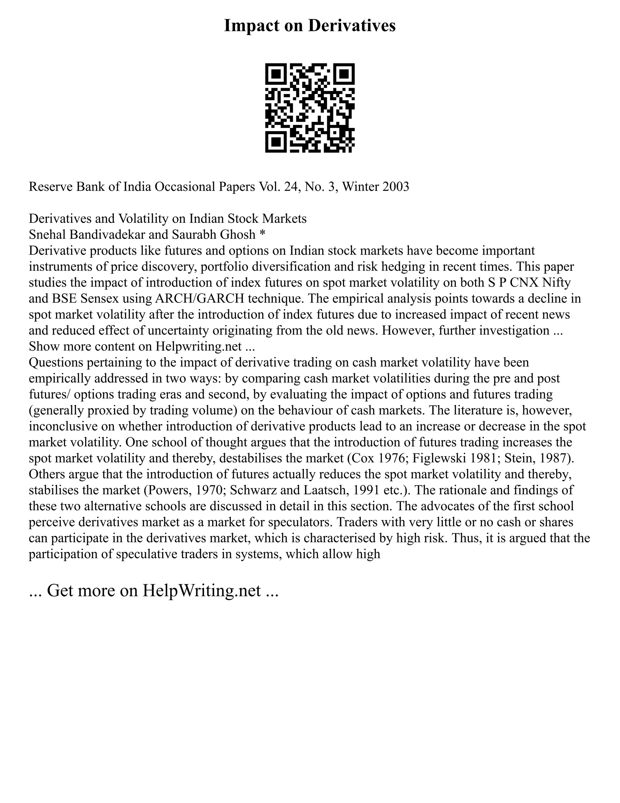 Impact on Derivatives
Reserve Bank of India Occasional Papers Vol. 24, No. 3, Winter 2003
Derivatives and Volatility on Indian Stock Markets
Snehal Bandivadekar and Saurabh Ghosh *
Derivative products like futures and options on Indian stock markets have become important
instruments of price discovery, portfolio diversification and risk hedging in recent times. This paper
studies the impact of introduction of index futures on spot market volatility on both S P CNX Nifty
and BSE Sensex using ARCH/GARCH technique. The empirical analysis points towards a decline in
spot market volatility after the introduction of index futures due to increased impact of recent news
and reduced effect of uncertainty originating from the old news. However, further investigation ...
Show more content on Helpwriting.net ...
Questions pertaining to the impact of derivative trading on cash market volatility have been
empirically addressed in two ways: by comparing cash market volatilities during the pre and post
futures/ options trading eras and second, by evaluating the impact of options and futures trading
(generally proxied by trading volume) on the behaviour of cash markets. The literature is, however,
inconclusive on whether introduction of derivative products lead to an increase or decrease in the spot
market volatility. One school of thought argues that the introduction of futures trading increases the
spot market volatility and thereby, destabilises the market (Cox 1976; Figlewski 1981; Stein, 1987).
Others argue that the introduction of futures actually reduces the spot market volatility and thereby,
stabilises the market (Powers, 1970; Schwarz and Laatsch, 1991 etc.). The rationale and findings of
these two alternative schools are discussed in detail in this section. The advocates of the first school
perceive derivatives market as a market for speculators. Traders with very little or no cash or shares
can participate in the derivatives market, which is characterised by high risk. Thus, it is argued that the
participation of speculative traders in systems, which allow high
... Get more on HelpWriting.net ...
 