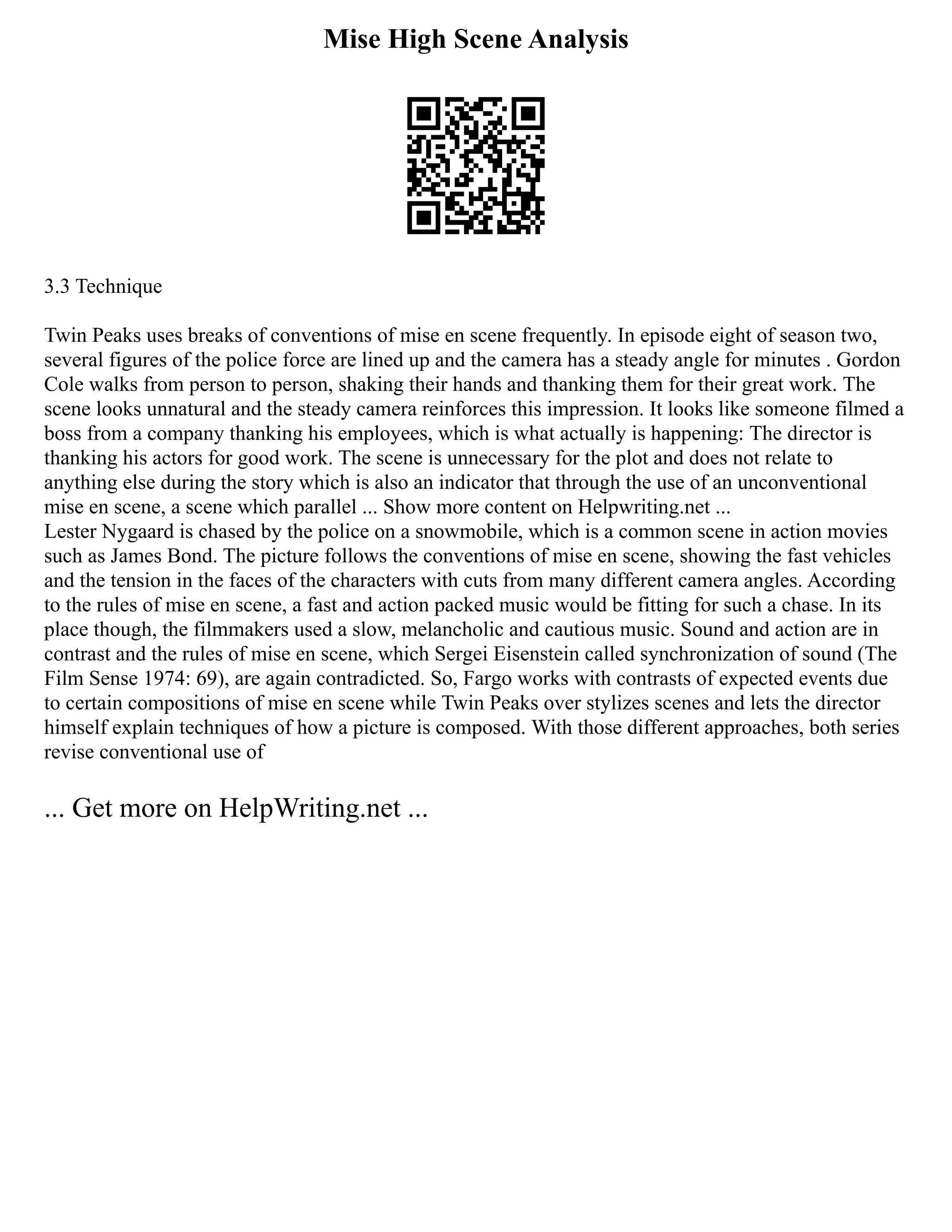 Mise High Scene Analysis
3.3 Technique
Twin Peaks uses breaks of conventions of mise en scene frequently. In episode eight of season two,
several figures of the police force are lined up and the camera has a steady angle for minutes . Gordon
Cole walks from person to person, shaking their hands and thanking them for their great work. The
scene looks unnatural and the steady camera reinforces this impression. It looks like someone filmed a
boss from a company thanking his employees, which is what actually is happening: The director is
thanking his actors for good work. The scene is unnecessary for the plot and does not relate to
anything else during the story which is also an indicator that through the use of an unconventional
mise en scene, a scene which parallel ... Show more content on Helpwriting.net ...
Lester Nygaard is chased by the police on a snowmobile, which is a common scene in action movies
such as James Bond. The picture follows the conventions of mise en scene, showing the fast vehicles
and the tension in the faces of the characters with cuts from many different camera angles. According
to the rules of mise en scene, a fast and action packed music would be fitting for such a chase. In its
place though, the filmmakers used a slow, melancholic and cautious music. Sound and action are in
contrast and the rules of mise en scene, which Sergei Eisenstein called synchronization of sound (The
Film Sense 1974: 69), are again contradicted. So, Fargo works with contrasts of expected events due
to certain compositions of mise en scene while Twin Peaks over stylizes scenes and lets the director
himself explain techniques of how a picture is composed. With those different approaches, both series
revise conventional use of
... Get more on HelpWriting.net ...
 