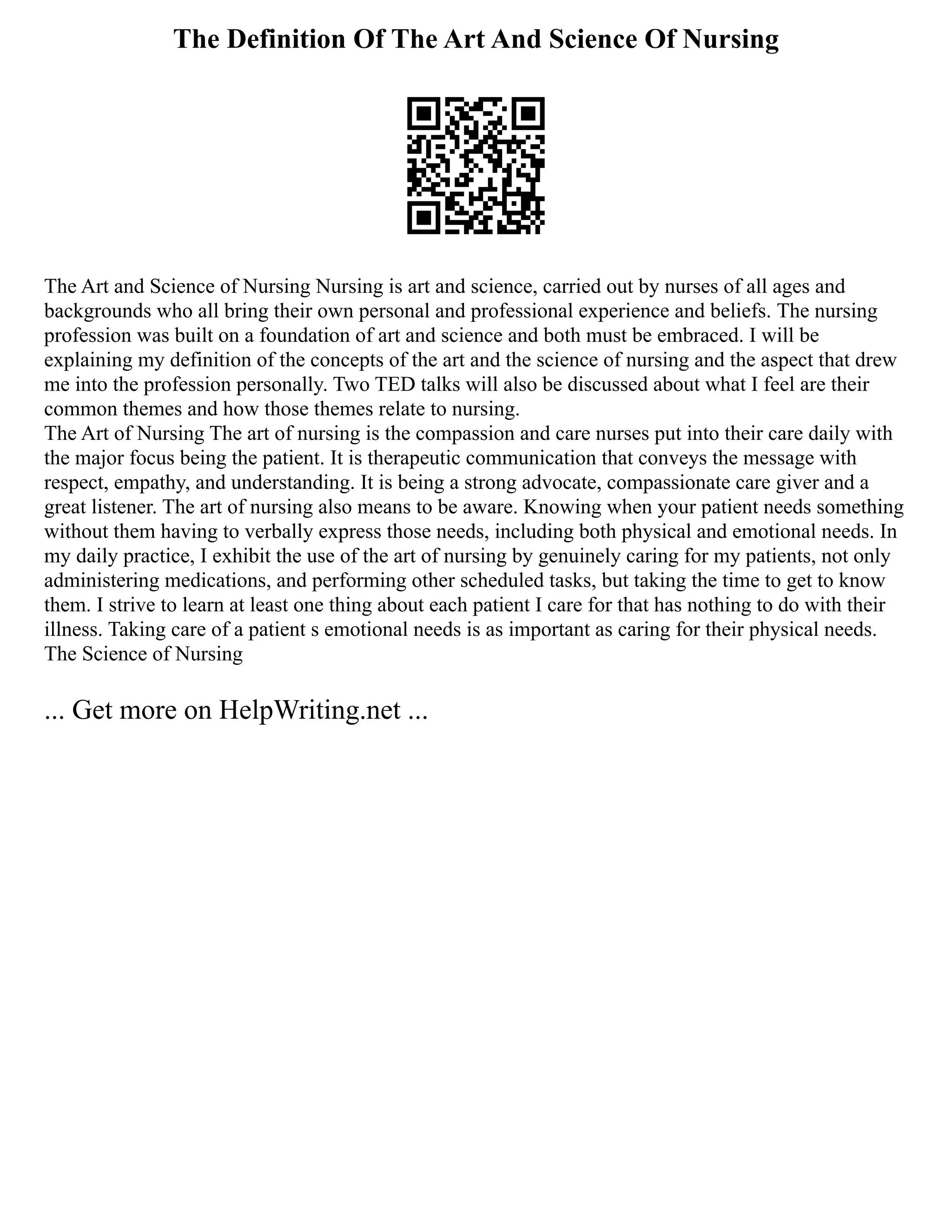 The Definition Of The Art And Science Of Nursing
The Art and Science of Nursing Nursing is art and science, carried out by nurses of all ages and
backgrounds who all bring their own personal and professional experience and beliefs. The nursing
profession was built on a foundation of art and science and both must be embraced. I will be
explaining my definition of the concepts of the art and the science of nursing and the aspect that drew
me into the profession personally. Two TED talks will also be discussed about what I feel are their
common themes and how those themes relate to nursing.
The Art of Nursing The art of nursing is the compassion and care nurses put into their care daily with
the major focus being the patient. It is therapeutic communication that conveys the message with
respect, empathy, and understanding. It is being a strong advocate, compassionate care giver and a
great listener. The art of nursing also means to be aware. Knowing when your patient needs something
without them having to verbally express those needs, including both physical and emotional needs. In
my daily practice, I exhibit the use of the art of nursing by genuinely caring for my patients, not only
administering medications, and performing other scheduled tasks, but taking the time to get to know
them. I strive to learn at least one thing about each patient I care for that has nothing to do with their
illness. Taking care of a patient s emotional needs is as important as caring for their physical needs.
The Science of Nursing
... Get more on HelpWriting.net ...
 