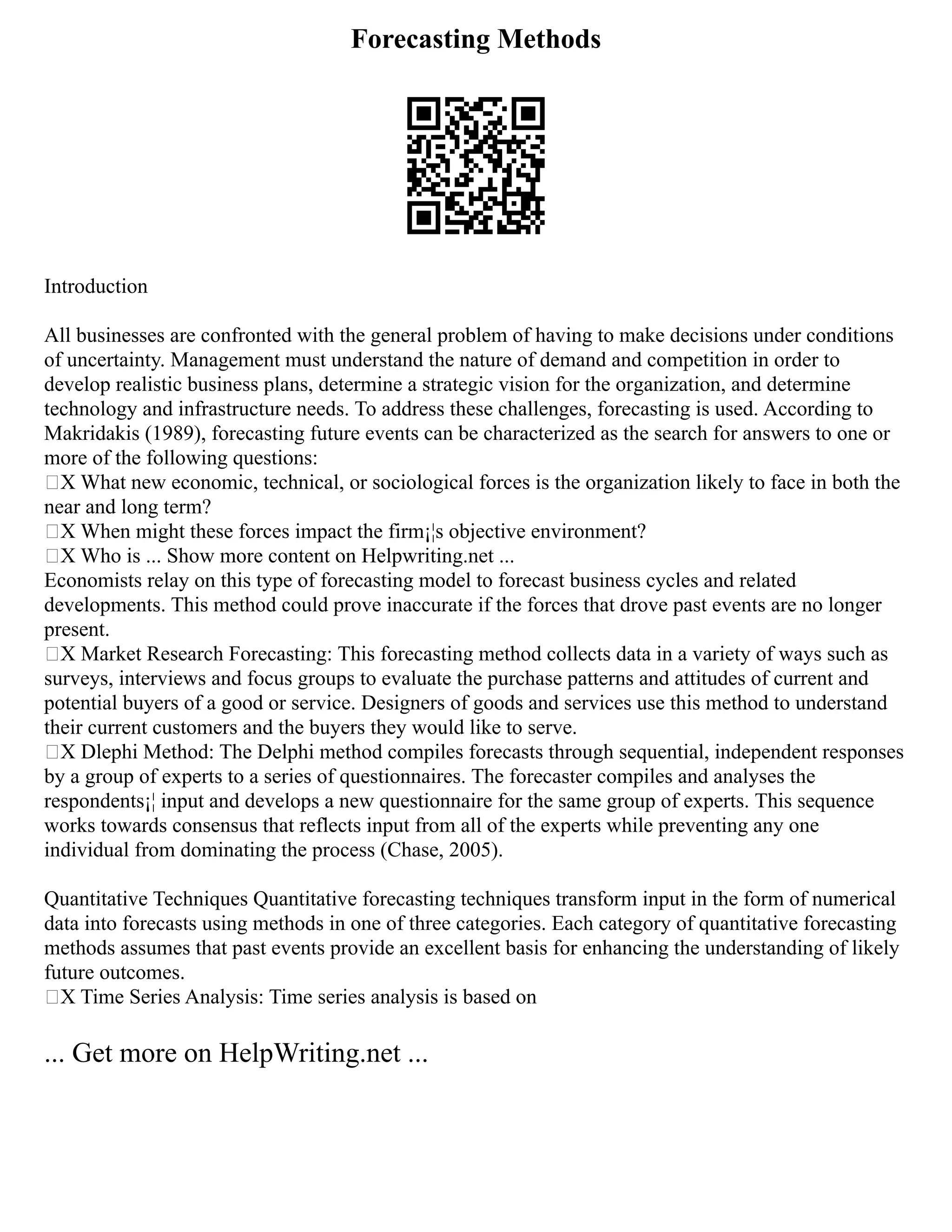 Forecasting Methods
Introduction
All businesses are confronted with the general problem of having to make decisions under conditions
of uncertainty. Management must understand the nature of demand and competition in order to
develop realistic business plans, determine a strategic vision for the organization, and determine
technology and infrastructure needs. To address these challenges, forecasting is used. According to
Makridakis (1989), forecasting future events can be characterized as the search for answers to one or
more of the following questions:
„X What new economic, technical, or sociological forces is the organization likely to face in both the
near and long term?
„X When might these forces impact the firm¡¦s objective environment?
„X Who is ... Show more content on Helpwriting.net ...
Economists relay on this type of forecasting model to forecast business cycles and related
developments. This method could prove inaccurate if the forces that drove past events are no longer
present.
„X Market Research Forecasting: This forecasting method collects data in a variety of ways such as
surveys, interviews and focus groups to evaluate the purchase patterns and attitudes of current and
potential buyers of a good or service. Designers of goods and services use this method to understand
their current customers and the buyers they would like to serve.
„X Dlephi Method: The Delphi method compiles forecasts through sequential, independent responses
by a group of experts to a series of questionnaires. The forecaster compiles and analyses the
respondents¡¦ input and develops a new questionnaire for the same group of experts. This sequence
works towards consensus that reflects input from all of the experts while preventing any one
individual from dominating the process (Chase, 2005).
Quantitative Techniques Quantitative forecasting techniques transform input in the form of numerical
data into forecasts using methods in one of three categories. Each category of quantitative forecasting
methods assumes that past events provide an excellent basis for enhancing the understanding of likely
future outcomes.
„X Time Series Analysis: Time series analysis is based on
... Get more on HelpWriting.net ...
 