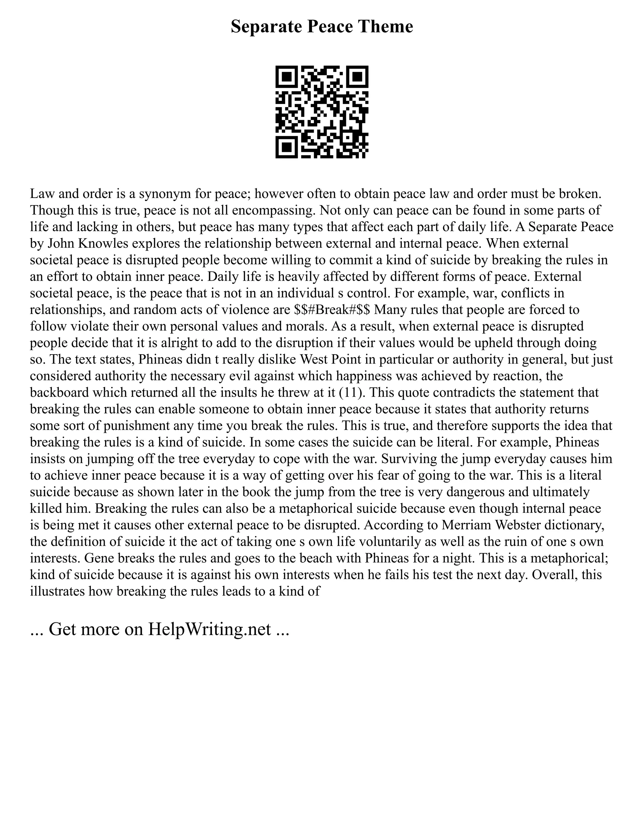 Separate Peace Theme
Law and order is a synonym for peace; however often to obtain peace law and order must be broken.
Though this is true, peace is not all encompassing. Not only can peace can be found in some parts of
life and lacking in others, but peace has many types that affect each part of daily life. A Separate Peace
by John Knowles explores the relationship between external and internal peace. When external
societal peace is disrupted people become willing to commit a kind of suicide by breaking the rules in
an effort to obtain inner peace. Daily life is heavily affected by different forms of peace. External
societal peace, is the peace that is not in an individual s control. For example, war, conflicts in
relationships, and random acts of violence are $$#Break#$$ Many rules that people are forced to
follow violate their own personal values and morals. As a result, when external peace is disrupted
people decide that it is alright to add to the disruption if their values would be upheld through doing
so. The text states, Phineas didn t really dislike West Point in particular or authority in general, but just
considered authority the necessary evil against which happiness was achieved by reaction, the
backboard which returned all the insults he threw at it (11). This quote contradicts the statement that
breaking the rules can enable someone to obtain inner peace because it states that authority returns
some sort of punishment any time you break the rules. This is true, and therefore supports the idea that
breaking the rules is a kind of suicide. In some cases the suicide can be literal. For example, Phineas
insists on jumping off the tree everyday to cope with the war. Surviving the jump everyday causes him
to achieve inner peace because it is a way of getting over his fear of going to the war. This is a literal
suicide because as shown later in the book the jump from the tree is very dangerous and ultimately
killed him. Breaking the rules can also be a metaphorical suicide because even though internal peace
is being met it causes other external peace to be disrupted. According to Merriam Webster dictionary,
the definition of suicide it the act of taking one s own life voluntarily as well as the ruin of one s own
interests. Gene breaks the rules and goes to the beach with Phineas for a night. This is a metaphorical;
kind of suicide because it is against his own interests when he fails his test the next day. Overall, this
illustrates how breaking the rules leads to a kind of
... Get more on HelpWriting.net ...
 