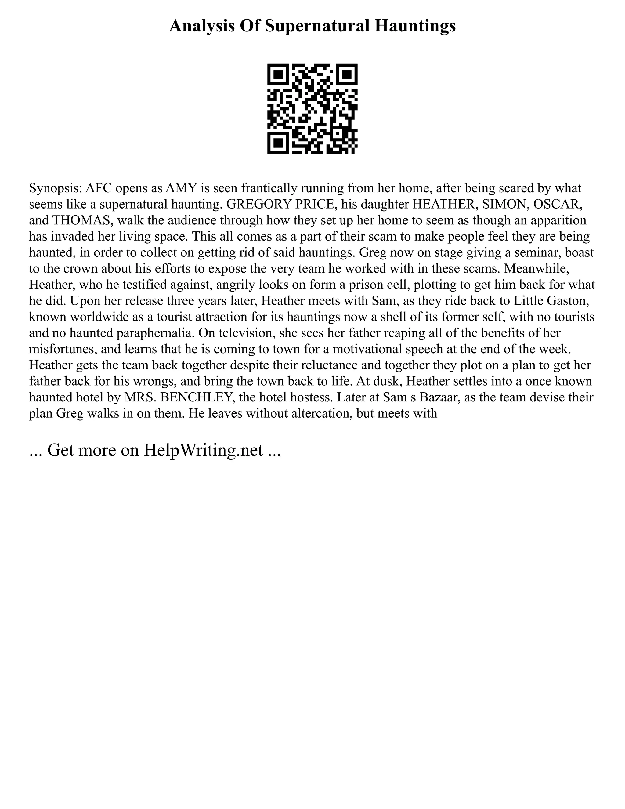 Analysis Of Supernatural Hauntings
Synopsis: AFC opens as AMY is seen frantically running from her home, after being scared by what
seems like a supernatural haunting. GREGORY PRICE, his daughter HEATHER, SIMON, OSCAR,
and THOMAS, walk the audience through how they set up her home to seem as though an apparition
has invaded her living space. This all comes as a part of their scam to make people feel they are being
haunted, in order to collect on getting rid of said hauntings. Greg now on stage giving a seminar, boast
to the crown about his efforts to expose the very team he worked with in these scams. Meanwhile,
Heather, who he testified against, angrily looks on form a prison cell, plotting to get him back for what
he did. Upon her release three years later, Heather meets with Sam, as they ride back to Little Gaston,
known worldwide as a tourist attraction for its hauntings now a shell of its former self, with no tourists
and no haunted paraphernalia. On television, she sees her father reaping all of the benefits of her
misfortunes, and learns that he is coming to town for a motivational speech at the end of the week.
Heather gets the team back together despite their reluctance and together they plot on a plan to get her
father back for his wrongs, and bring the town back to life. At dusk, Heather settles into a once known
haunted hotel by MRS. BENCHLEY, the hotel hostess. Later at Sam s Bazaar, as the team devise their
plan Greg walks in on them. He leaves without altercation, but meets with
... Get more on HelpWriting.net ...
 