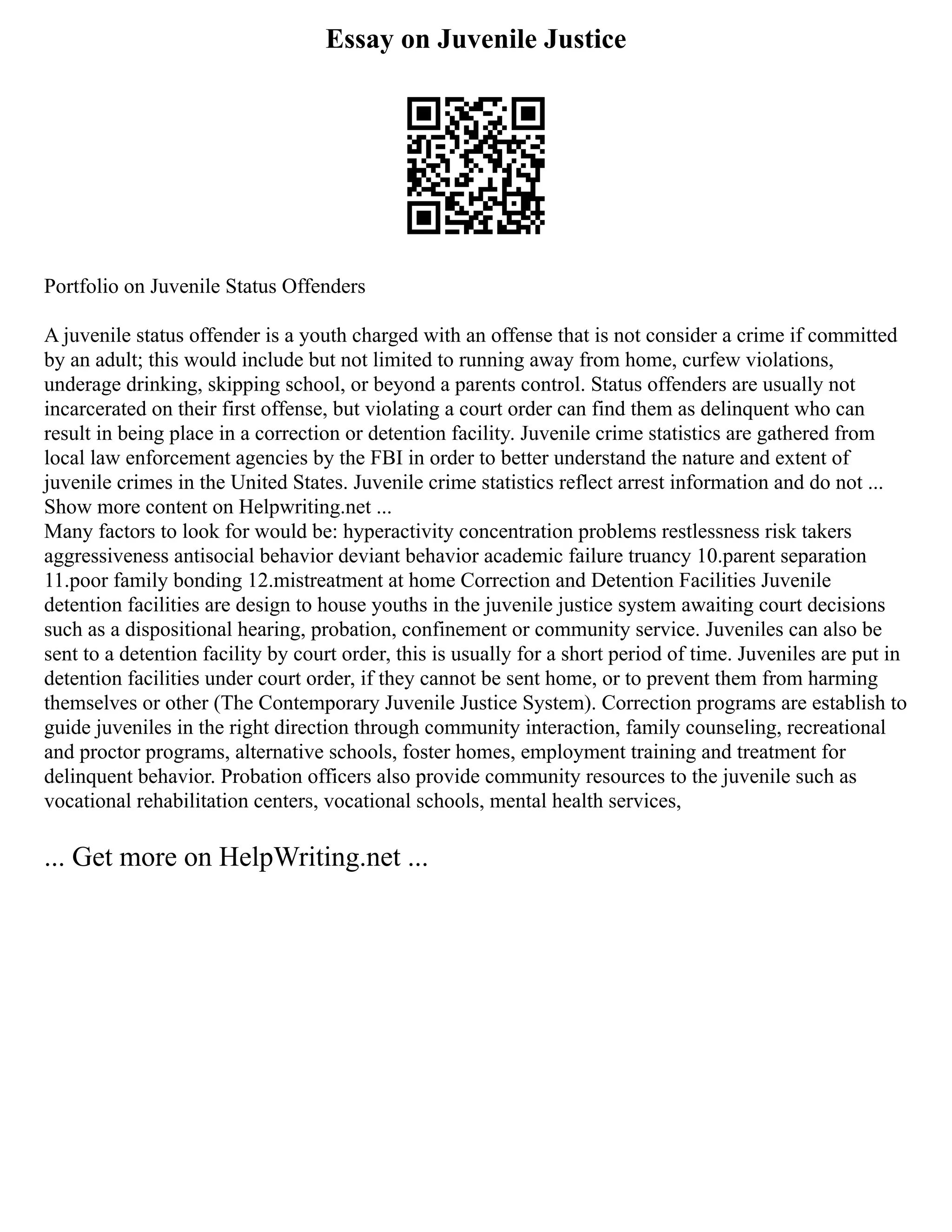 Essay on Juvenile Justice
Portfolio on Juvenile Status Offenders
A juvenile status offender is a youth charged with an offense that is not consider a crime if committed
by an adult; this would include but not limited to running away from home, curfew violations,
underage drinking, skipping school, or beyond a parents control. Status offenders are usually not
incarcerated on their first offense, but violating a court order can find them as delinquent who can
result in being place in a correction or detention facility. Juvenile crime statistics are gathered from
local law enforcement agencies by the FBI in order to better understand the nature and extent of
juvenile crimes in the United States. Juvenile crime statistics reflect arrest information and do not ...
Show more content on Helpwriting.net ...
Many factors to look for would be: hyperactivity concentration problems restlessness risk takers
aggressiveness antisocial behavior deviant behavior academic failure truancy 10.parent separation
11.poor family bonding 12.mistreatment at home Correction and Detention Facilities Juvenile
detention facilities are design to house youths in the juvenile justice system awaiting court decisions
such as a dispositional hearing, probation, confinement or community service. Juveniles can also be
sent to a detention facility by court order, this is usually for a short period of time. Juveniles are put in
detention facilities under court order, if they cannot be sent home, or to prevent them from harming
themselves or other (The Contemporary Juvenile Justice System). Correction programs are establish to
guide juveniles in the right direction through community interaction, family counseling, recreational
and proctor programs, alternative schools, foster homes, employment training and treatment for
delinquent behavior. Probation officers also provide community resources to the juvenile such as
vocational rehabilitation centers, vocational schools, mental health services,
... Get more on HelpWriting.net ...
 