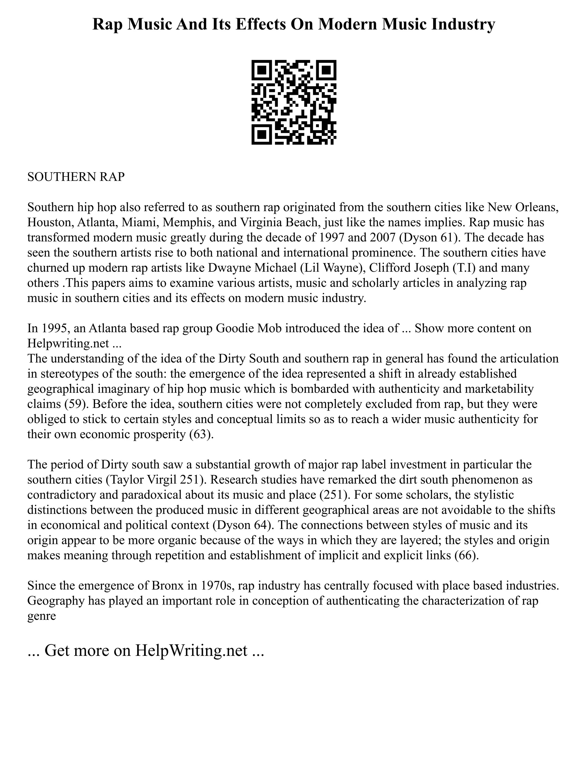 Rap Music And Its Effects On Modern Music Industry
SOUTHERN RAP
Southern hip hop also referred to as southern rap originated from the southern cities like New Orleans,
Houston, Atlanta, Miami, Memphis, and Virginia Beach, just like the names implies. Rap music has
transformed modern music greatly during the decade of 1997 and 2007 (Dyson 61). The decade has
seen the southern artists rise to both national and international prominence. The southern cities have
churned up modern rap artists like Dwayne Michael (Lil Wayne), Clifford Joseph (T.I) and many
others .This papers aims to examine various artists, music and scholarly articles in analyzing rap
music in southern cities and its effects on modern music industry.
In 1995, an Atlanta based rap group Goodie Mob introduced the idea of ... Show more content on
Helpwriting.net ...
The understanding of the idea of the Dirty South and southern rap in general has found the articulation
in stereotypes of the south: the emergence of the idea represented a shift in already established
geographical imaginary of hip hop music which is bombarded with authenticity and marketability
claims (59). Before the idea, southern cities were not completely excluded from rap, but they were
obliged to stick to certain styles and conceptual limits so as to reach a wider music authenticity for
their own economic prosperity (63).
The period of Dirty south saw a substantial growth of major rap label investment in particular the
southern cities (Taylor Virgil 251). Research studies have remarked the dirt south phenomenon as
contradictory and paradoxical about its music and place (251). For some scholars, the stylistic
distinctions between the produced music in different geographical areas are not avoidable to the shifts
in economical and political context (Dyson 64). The connections between styles of music and its
origin appear to be more organic because of the ways in which they are layered; the styles and origin
makes meaning through repetition and establishment of implicit and explicit links (66).
Since the emergence of Bronx in 1970s, rap industry has centrally focused with place based industries.
Geography has played an important role in conception of authenticating the characterization of rap
genre
... Get more on HelpWriting.net ...
 