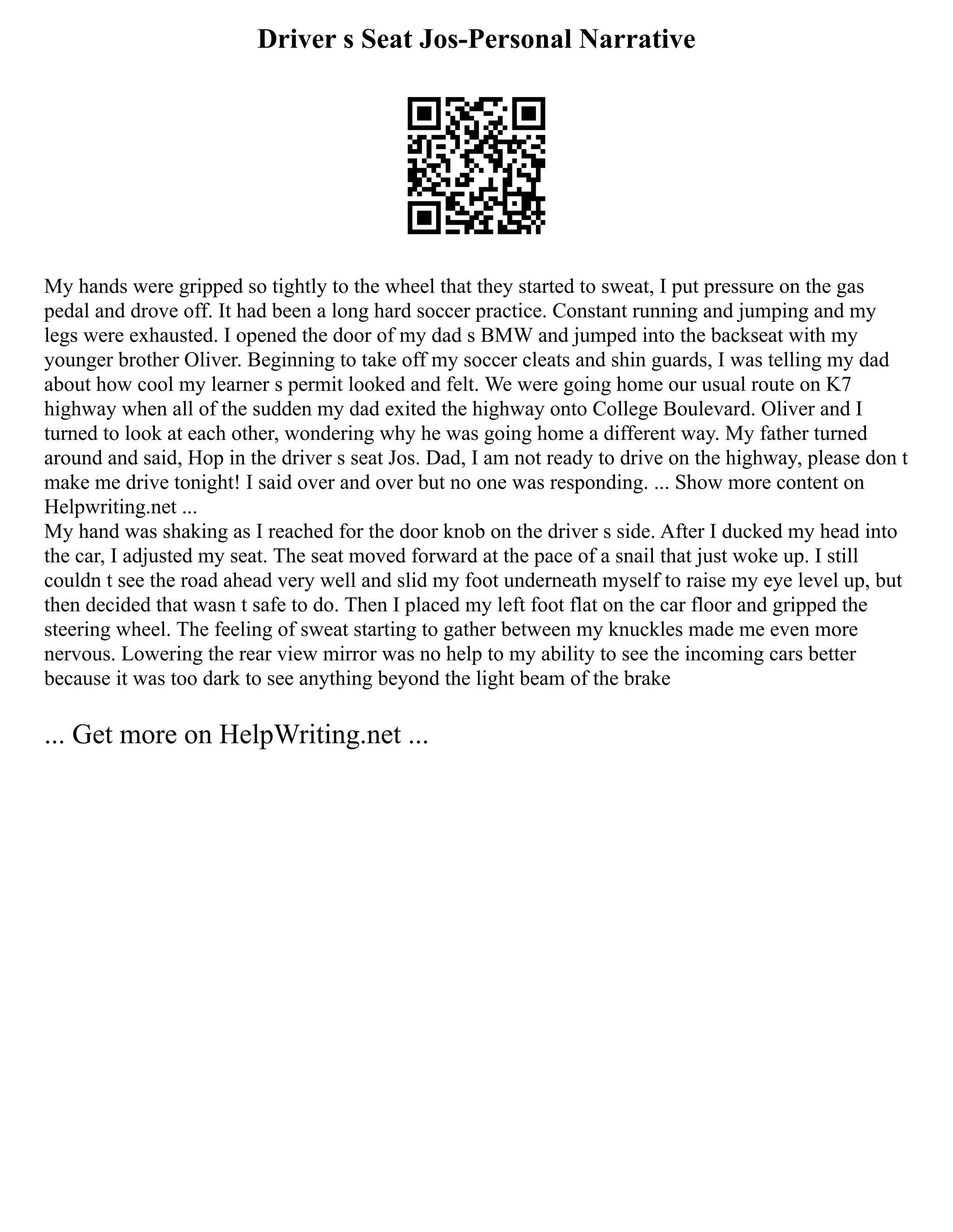 Driver s Seat Jos-Personal Narrative
My hands were gripped so tightly to the wheel that they started to sweat, I put pressure on the gas
pedal and drove off. It had been a long hard soccer practice. Constant running and jumping and my
legs were exhausted. I opened the door of my dad s BMW and jumped into the backseat with my
younger brother Oliver. Beginning to take off my soccer cleats and shin guards, I was telling my dad
about how cool my learner s permit looked and felt. We were going home our usual route on K7
highway when all of the sudden my dad exited the highway onto College Boulevard. Oliver and I
turned to look at each other, wondering why he was going home a different way. My father turned
around and said, Hop in the driver s seat Jos. Dad, I am not ready to drive on the highway, please don t
make me drive tonight! I said over and over but no one was responding. ... Show more content on
Helpwriting.net ...
My hand was shaking as I reached for the door knob on the driver s side. After I ducked my head into
the car, I adjusted my seat. The seat moved forward at the pace of a snail that just woke up. I still
couldn t see the road ahead very well and slid my foot underneath myself to raise my eye level up, but
then decided that wasn t safe to do. Then I placed my left foot flat on the car floor and gripped the
steering wheel. The feeling of sweat starting to gather between my knuckles made me even more
nervous. Lowering the rear view mirror was no help to my ability to see the incoming cars better
because it was too dark to see anything beyond the light beam of the brake
... Get more on HelpWriting.net ...
 