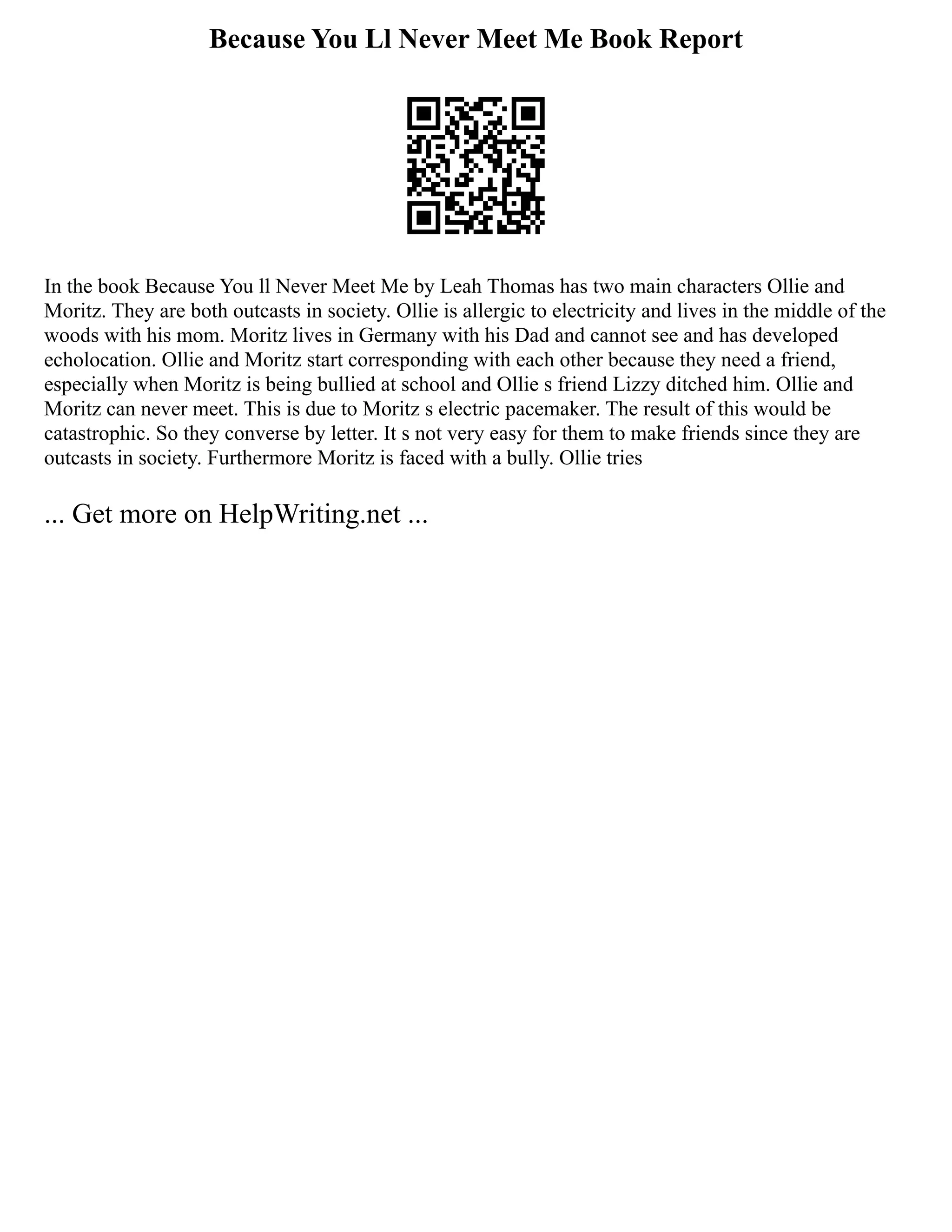 Because You Ll Never Meet Me Book Report
In the book Because You ll Never Meet Me by Leah Thomas has two main characters Ollie and
Moritz. They are both outcasts in society. Ollie is allergic to electricity and lives in the middle of the
woods with his mom. Moritz lives in Germany with his Dad and cannot see and has developed
echolocation. Ollie and Moritz start corresponding with each other because they need a friend,
especially when Moritz is being bullied at school and Ollie s friend Lizzy ditched him. Ollie and
Moritz can never meet. This is due to Moritz s electric pacemaker. The result of this would be
catastrophic. So they converse by letter. It s not very easy for them to make friends since they are
outcasts in society. Furthermore Moritz is faced with a bully. Ollie tries
... Get more on HelpWriting.net ...
 