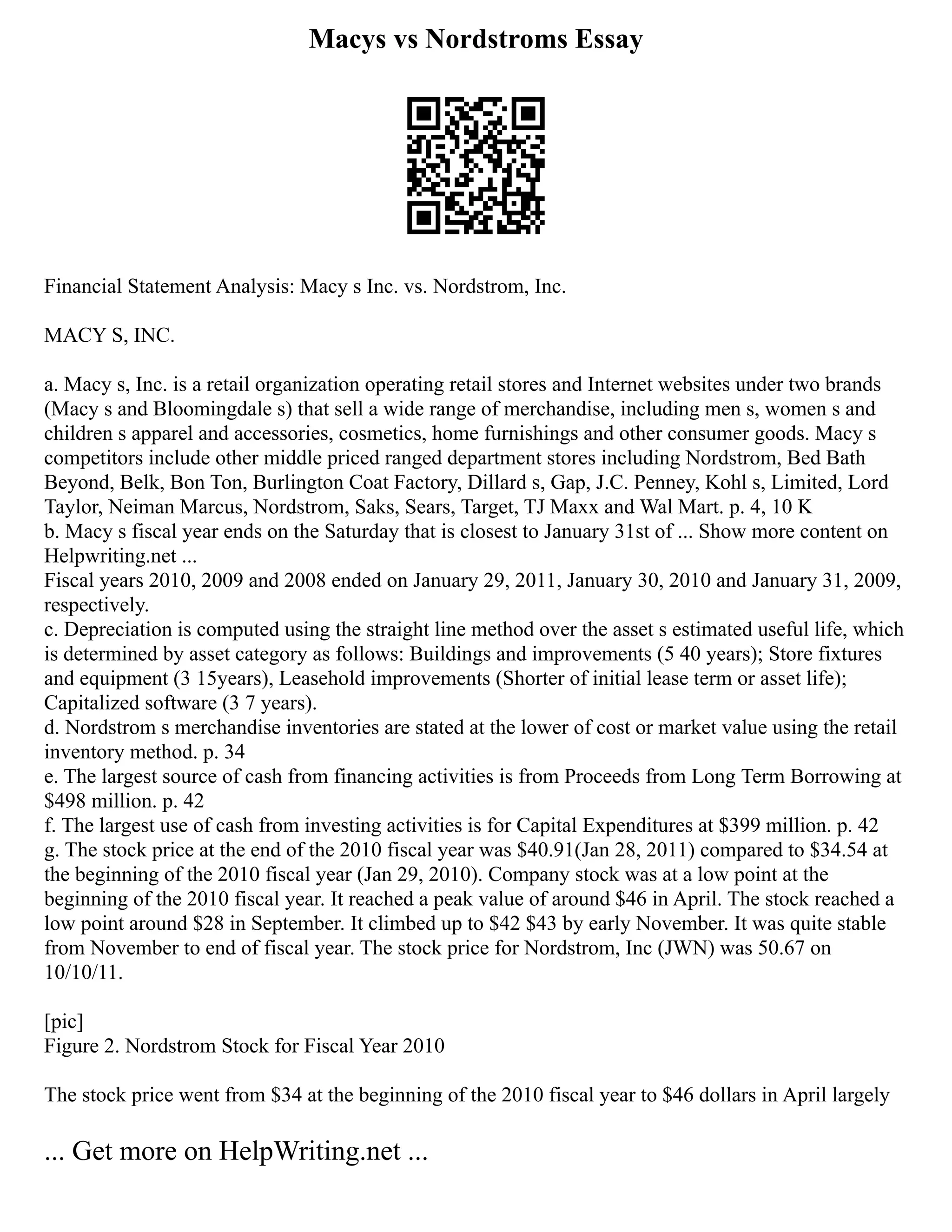 Macys vs Nordstroms Essay
Financial Statement Analysis: Macy s Inc. vs. Nordstrom, Inc.
MACY S, INC.
a. Macy s, Inc. is a retail organization operating retail stores and Internet websites under two brands
(Macy s and Bloomingdale s) that sell a wide range of merchandise, including men s, women s and
children s apparel and accessories, cosmetics, home furnishings and other consumer goods. Macy s
competitors include other middle priced ranged department stores including Nordstrom, Bed Bath
Beyond, Belk, Bon Ton, Burlington Coat Factory, Dillard s, Gap, J.C. Penney, Kohl s, Limited, Lord
Taylor, Neiman Marcus, Nordstrom, Saks, Sears, Target, TJ Maxx and Wal Mart. p. 4, 10 K
b. Macy s fiscal year ends on the Saturday that is closest to January 31st of ... Show more content on
Helpwriting.net ...
Fiscal years 2010, 2009 and 2008 ended on January 29, 2011, January 30, 2010 and January 31, 2009,
respectively.
c. Depreciation is computed using the straight line method over the asset s estimated useful life, which
is determined by asset category as follows: Buildings and improvements (5 40 years); Store fixtures
and equipment (3 15years), Leasehold improvements (Shorter of initial lease term or asset life);
Capitalized software (3 7 years).
d. Nordstrom s merchandise inventories are stated at the lower of cost or market value using the retail
inventory method. p. 34
e. The largest source of cash from financing activities is from Proceeds from Long Term Borrowing at
$498 million. p. 42
f. The largest use of cash from investing activities is for Capital Expenditures at $399 million. p. 42
g. The stock price at the end of the 2010 fiscal year was $40.91(Jan 28, 2011) compared to $34.54 at
the beginning of the 2010 fiscal year (Jan 29, 2010). Company stock was at a low point at the
beginning of the 2010 fiscal year. It reached a peak value of around $46 in April. The stock reached a
low point around $28 in September. It climbed up to $42 $43 by early November. It was quite stable
from November to end of fiscal year. The stock price for Nordstrom, Inc (JWN) was 50.67 on
10/10/11.
[pic]
Figure 2. Nordstrom Stock for Fiscal Year 2010
The stock price went from $34 at the beginning of the 2010 fiscal year to $46 dollars in April largely
... Get more on HelpWriting.net ...
 