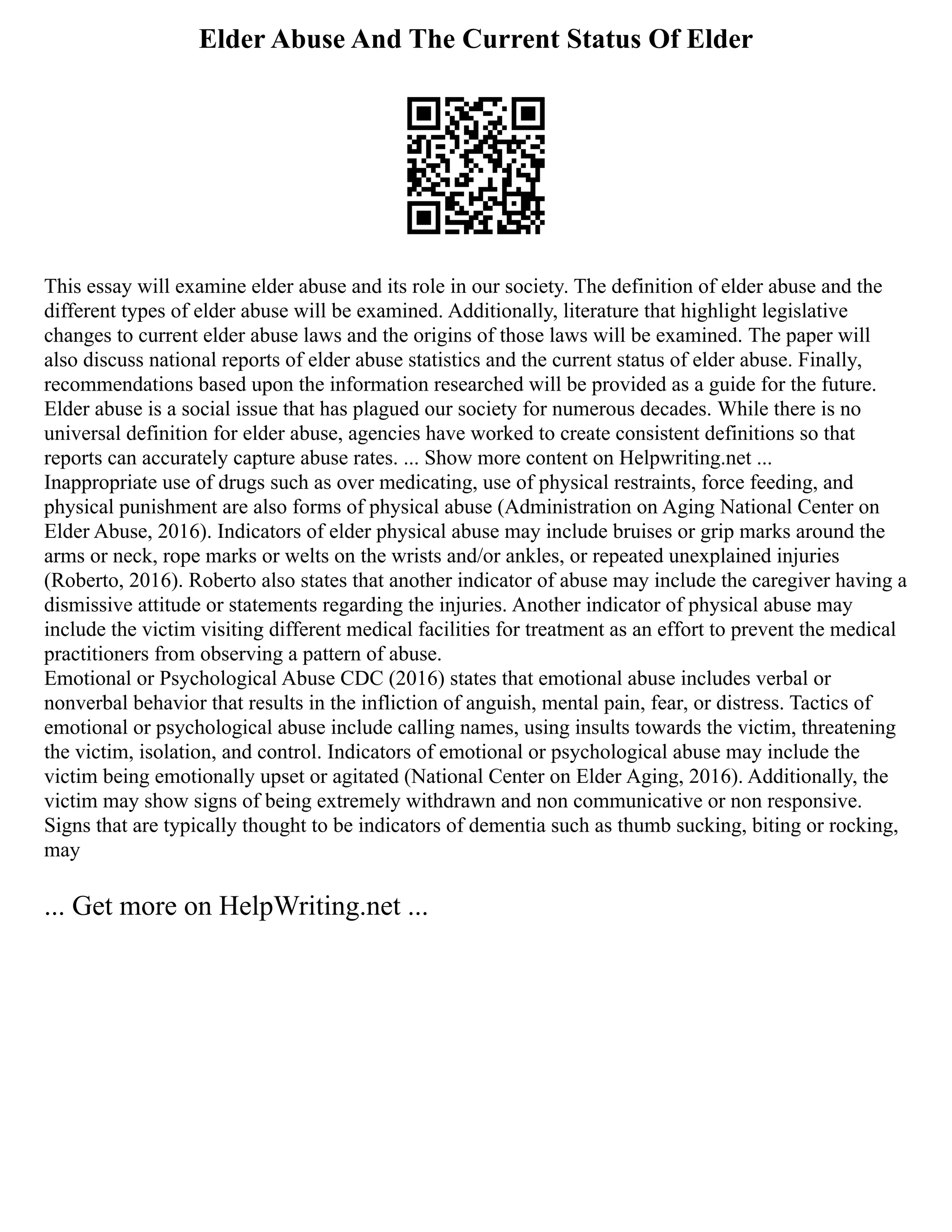Elder Abuse And The Current Status Of Elder
This essay will examine elder abuse and its role in our society. The definition of elder abuse and the
different types of elder abuse will be examined. Additionally, literature that highlight legislative
changes to current elder abuse laws and the origins of those laws will be examined. The paper will
also discuss national reports of elder abuse statistics and the current status of elder abuse. Finally,
recommendations based upon the information researched will be provided as a guide for the future.
Elder abuse is a social issue that has plagued our society for numerous decades. While there is no
universal definition for elder abuse, agencies have worked to create consistent definitions so that
reports can accurately capture abuse rates. ... Show more content on Helpwriting.net ...
Inappropriate use of drugs such as over medicating, use of physical restraints, force feeding, and
physical punishment are also forms of physical abuse (Administration on Aging National Center on
Elder Abuse, 2016). Indicators of elder physical abuse may include bruises or grip marks around the
arms or neck, rope marks or welts on the wrists and/or ankles, or repeated unexplained injuries
(Roberto, 2016). Roberto also states that another indicator of abuse may include the caregiver having a
dismissive attitude or statements regarding the injuries. Another indicator of physical abuse may
include the victim visiting different medical facilities for treatment as an effort to prevent the medical
practitioners from observing a pattern of abuse.
Emotional or Psychological Abuse CDC (2016) states that emotional abuse includes verbal or
nonverbal behavior that results in the infliction of anguish, mental pain, fear, or distress. Tactics of
emotional or psychological abuse include calling names, using insults towards the victim, threatening
the victim, isolation, and control. Indicators of emotional or psychological abuse may include the
victim being emotionally upset or agitated (National Center on Elder Aging, 2016). Additionally, the
victim may show signs of being extremely withdrawn and non communicative or non responsive.
Signs that are typically thought to be indicators of dementia such as thumb sucking, biting or rocking,
may
... Get more on HelpWriting.net ...
 