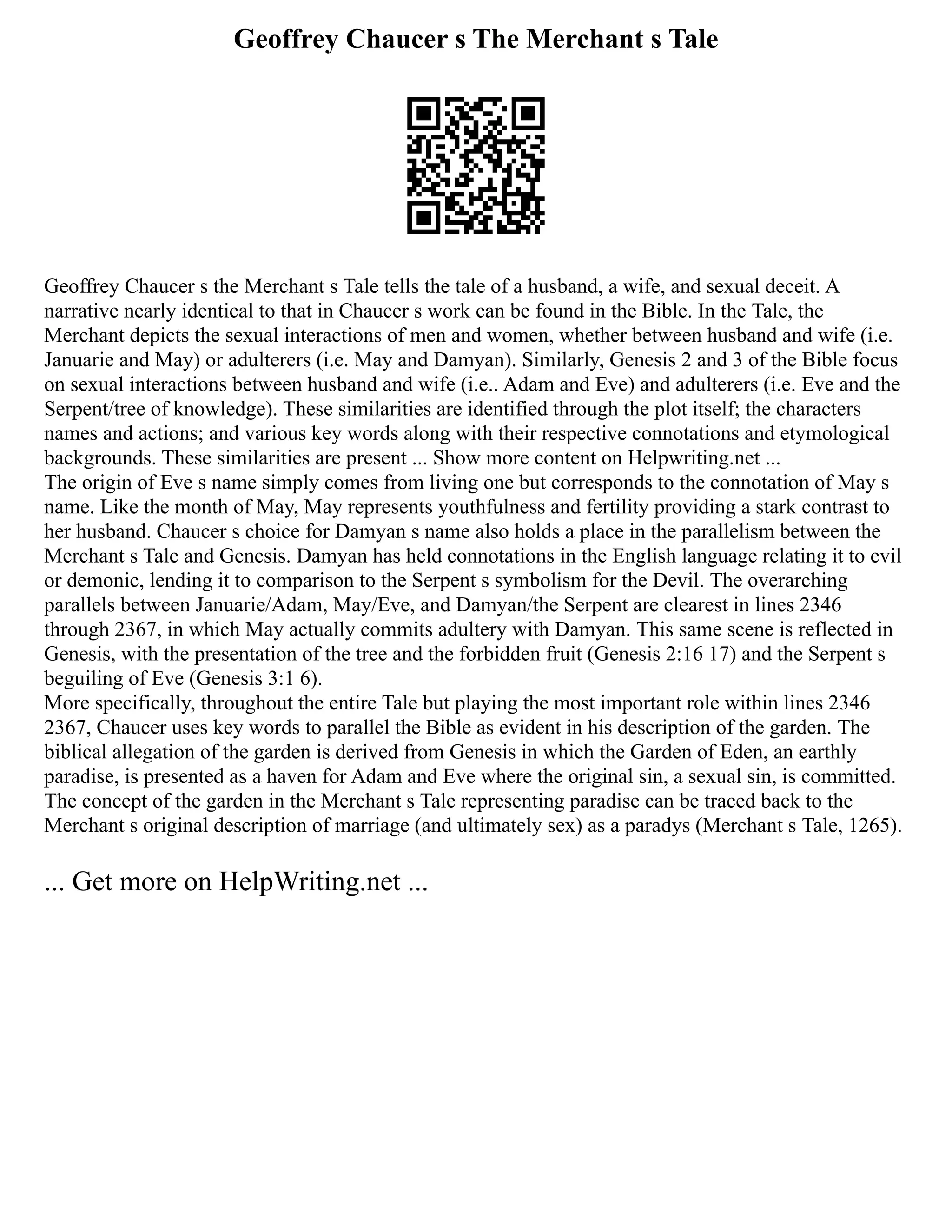 Geoffrey Chaucer s The Merchant s Tale
Geoffrey Chaucer s the Merchant s Tale tells the tale of a husband, a wife, and sexual deceit. A
narrative nearly identical to that in Chaucer s work can be found in the Bible. In the Tale, the
Merchant depicts the sexual interactions of men and women, whether between husband and wife (i.e.
Januarie and May) or adulterers (i.e. May and Damyan). Similarly, Genesis 2 and 3 of the Bible focus
on sexual interactions between husband and wife (i.e.. Adam and Eve) and adulterers (i.e. Eve and the
Serpent/tree of knowledge). These similarities are identified through the plot itself; the characters
names and actions; and various key words along with their respective connotations and etymological
backgrounds. These similarities are present ... Show more content on Helpwriting.net ...
The origin of Eve s name simply comes from living one but corresponds to the connotation of May s
name. Like the month of May, May represents youthfulness and fertility providing a stark contrast to
her husband. Chaucer s choice for Damyan s name also holds a place in the parallelism between the
Merchant s Tale and Genesis. Damyan has held connotations in the English language relating it to evil
or demonic, lending it to comparison to the Serpent s symbolism for the Devil. The overarching
parallels between Januarie/Adam, May/Eve, and Damyan/the Serpent are clearest in lines 2346
through 2367, in which May actually commits adultery with Damyan. This same scene is reflected in
Genesis, with the presentation of the tree and the forbidden fruit (Genesis 2:16 17) and the Serpent s
beguiling of Eve (Genesis 3:1 6).
More specifically, throughout the entire Tale but playing the most important role within lines 2346
2367, Chaucer uses key words to parallel the Bible as evident in his description of the garden. The
biblical allegation of the garden is derived from Genesis in which the Garden of Eden, an earthly
paradise, is presented as a haven for Adam and Eve where the original sin, a sexual sin, is committed.
The concept of the garden in the Merchant s Tale representing paradise can be traced back to the
Merchant s original description of marriage (and ultimately sex) as a paradys (Merchant s Tale, 1265).
... Get more on HelpWriting.net ...
 