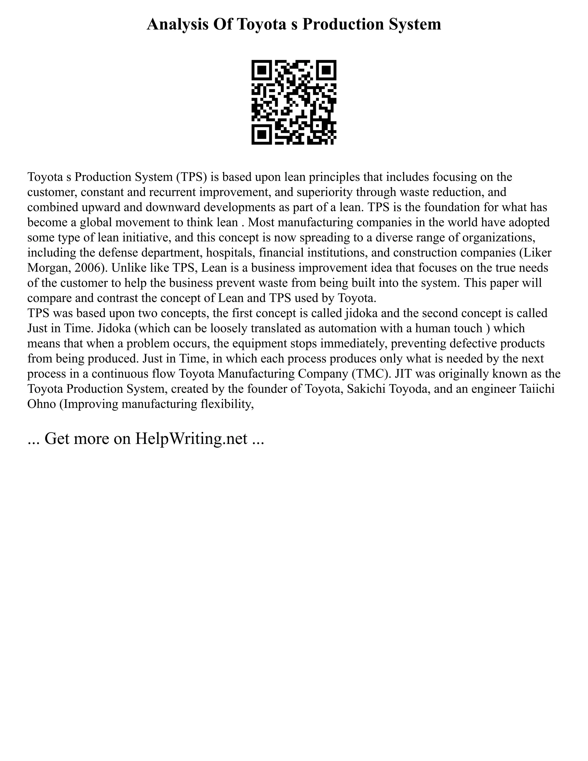 Analysis Of Toyota s Production System
Toyota s Production System (TPS) is based upon lean principles that includes focusing on the
customer, constant and recurrent improvement, and superiority through waste reduction, and
combined upward and downward developments as part of a lean. TPS is the foundation for what has
become a global movement to think lean . Most manufacturing companies in the world have adopted
some type of lean initiative, and this concept is now spreading to a diverse range of organizations,
including the defense department, hospitals, financial institutions, and construction companies (Liker
Morgan, 2006). Unlike like TPS, Lean is a business improvement idea that focuses on the true needs
of the customer to help the business prevent waste from being built into the system. This paper will
compare and contrast the concept of Lean and TPS used by Toyota.
TPS was based upon two concepts, the first concept is called jidoka and the second concept is called
Just in Time. Jidoka (which can be loosely translated as automation with a human touch ) which
means that when a problem occurs, the equipment stops immediately, preventing defective products
from being produced. Just in Time, in which each process produces only what is needed by the next
process in a continuous flow Toyota Manufacturing Company (TMC). JIT was originally known as the
Toyota Production System, created by the founder of Toyota, Sakichi Toyoda, and an engineer Taiichi
Ohno (Improving manufacturing flexibility,
... Get more on HelpWriting.net ...
 