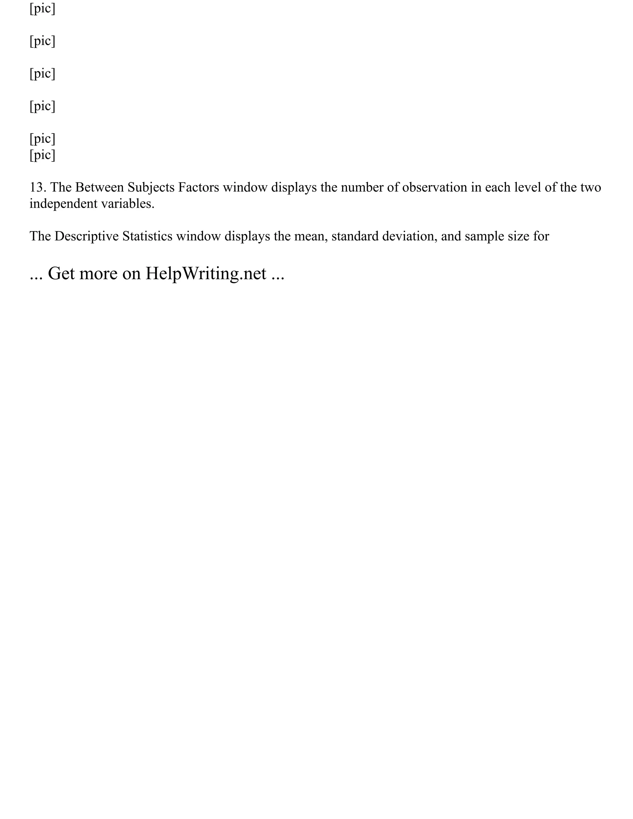 [pic]
[pic]
[pic]
[pic]
[pic]
[pic]
13. The Between Subjects Factors window displays the number of observation in each level of the two
independent variables.
The Descriptive Statistics window displays the mean, standard deviation, and sample size for
... Get more on HelpWriting.net ...
 