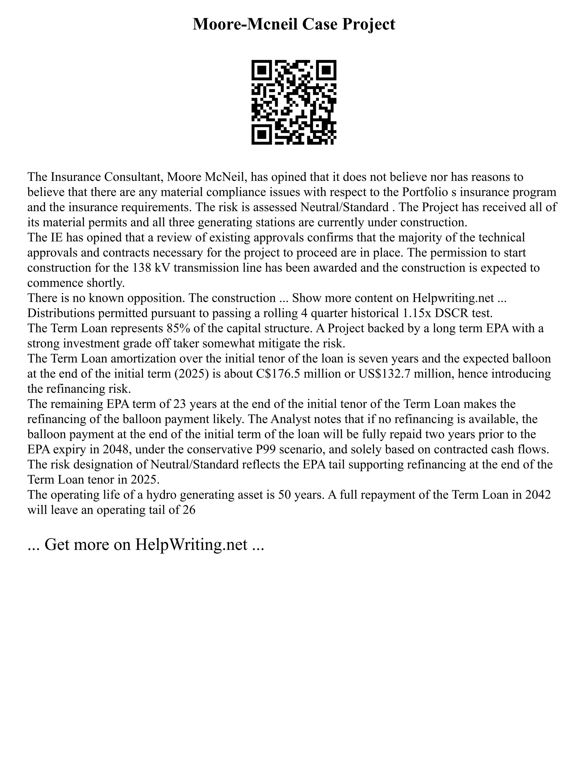 Moore-Mcneil Case Project
The Insurance Consultant, Moore McNeil, has opined that it does not believe nor has reasons to
believe that there are any material compliance issues with respect to the Portfolio s insurance program
and the insurance requirements. The risk is assessed Neutral/Standard . The Project has received all of
its material permits and all three generating stations are currently under construction.
The IE has opined that a review of existing approvals confirms that the majority of the technical
approvals and contracts necessary for the project to proceed are in place. The permission to start
construction for the 138 kV transmission line has been awarded and the construction is expected to
commence shortly.
There is no known opposition. The construction ... Show more content on Helpwriting.net ...
Distributions permitted pursuant to passing a rolling 4 quarter historical 1.15x DSCR test.
The Term Loan represents 85% of the capital structure. A Project backed by a long term EPA with a
strong investment grade off taker somewhat mitigate the risk.
The Term Loan amortization over the initial tenor of the loan is seven years and the expected balloon
at the end of the initial term (2025) is about C$176.5 million or US$132.7 million, hence introducing
the refinancing risk.
The remaining EPA term of 23 years at the end of the initial tenor of the Term Loan makes the
refinancing of the balloon payment likely. The Analyst notes that if no refinancing is available, the
balloon payment at the end of the initial term of the loan will be fully repaid two years prior to the
EPA expiry in 2048, under the conservative P99 scenario, and solely based on contracted cash flows.
The risk designation of Neutral/Standard reflects the EPA tail supporting refinancing at the end of the
Term Loan tenor in 2025.
The operating life of a hydro generating asset is 50 years. A full repayment of the Term Loan in 2042
will leave an operating tail of 26
... Get more on HelpWriting.net ...
 