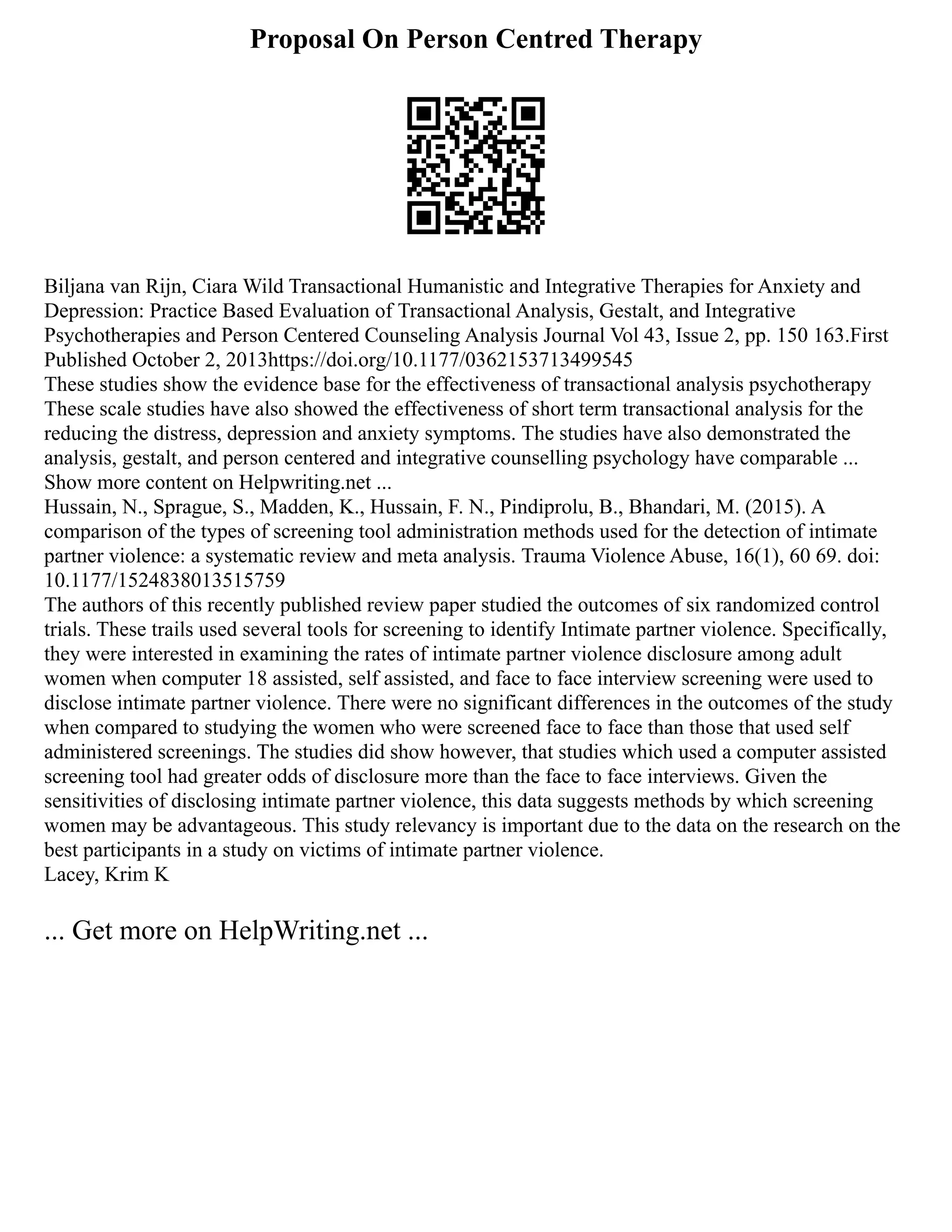 Proposal On Person Centred Therapy
Biljana van Rijn, Ciara Wild Transactional Humanistic and Integrative Therapies for Anxiety and
Depression: Practice Based Evaluation of Transactional Analysis, Gestalt, and Integrative
Psychotherapies and Person Centered Counseling Analysis Journal Vol 43, Issue 2, pp. 150 163.First
Published October 2, 2013https://doi.org/10.1177/0362153713499545
These studies show the evidence base for the effectiveness of transactional analysis psychotherapy
These scale studies have also showed the effectiveness of short term transactional analysis for the
reducing the distress, depression and anxiety symptoms. The studies have also demonstrated the
analysis, gestalt, and person centered and integrative counselling psychology have comparable ...
Show more content on Helpwriting.net ...
Hussain, N., Sprague, S., Madden, K., Hussain, F. N., Pindiprolu, B., Bhandari, M. (2015). A
comparison of the types of screening tool administration methods used for the detection of intimate
partner violence: a systematic review and meta analysis. Trauma Violence Abuse, 16(1), 60 69. doi:
10.1177/1524838013515759
The authors of this recently published review paper studied the outcomes of six randomized control
trials. These trails used several tools for screening to identify Intimate partner violence. Specifically,
they were interested in examining the rates of intimate partner violence disclosure among adult
women when computer 18 assisted, self assisted, and face to face interview screening were used to
disclose intimate partner violence. There were no significant differences in the outcomes of the study
when compared to studying the women who were screened face to face than those that used self
administered screenings. The studies did show however, that studies which used a computer assisted
screening tool had greater odds of disclosure more than the face to face interviews. Given the
sensitivities of disclosing intimate partner violence, this data suggests methods by which screening
women may be advantageous. This study relevancy is important due to the data on the research on the
best participants in a study on victims of intimate partner violence.
Lacey, Krim K
... Get more on HelpWriting.net ...
 