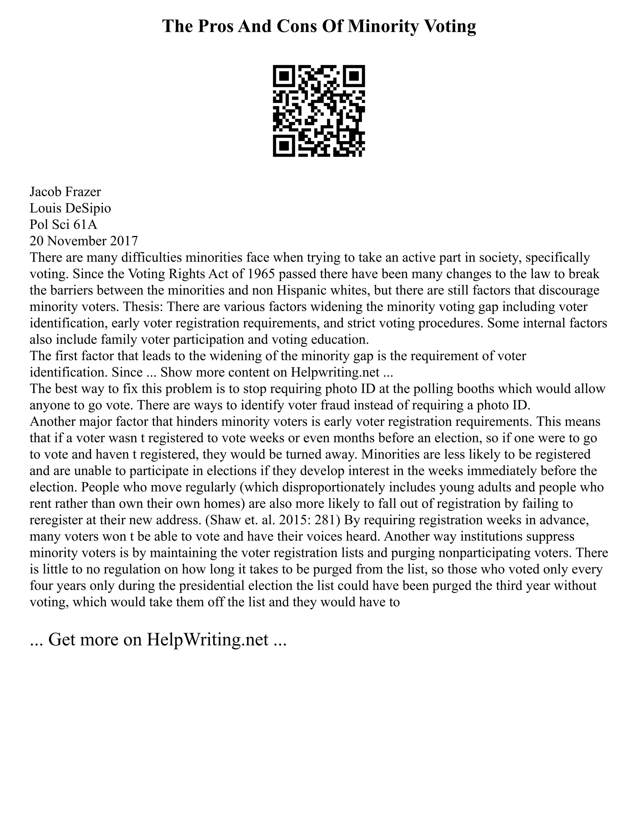 The Pros And Cons Of Minority Voting
Jacob Frazer
Louis DeSipio
Pol Sci 61A
20 November 2017
There are many difficulties minorities face when trying to take an active part in society, specifically
voting. Since the Voting Rights Act of 1965 passed there have been many changes to the law to break
the barriers between the minorities and non Hispanic whites, but there are still factors that discourage
minority voters. Thesis: There are various factors widening the minority voting gap including voter
identification, early voter registration requirements, and strict voting procedures. Some internal factors
also include family voter participation and voting education.
The first factor that leads to the widening of the minority gap is the requirement of voter
identification. Since ... Show more content on Helpwriting.net ...
The best way to fix this problem is to stop requiring photo ID at the polling booths which would allow
anyone to go vote. There are ways to identify voter fraud instead of requiring a photo ID.
Another major factor that hinders minority voters is early voter registration requirements. This means
that if a voter wasn t registered to vote weeks or even months before an election, so if one were to go
to vote and haven t registered, they would be turned away. Minorities are less likely to be registered
and are unable to participate in elections if they develop interest in the weeks immediately before the
election. People who move regularly (which disproportionately includes young adults and people who
rent rather than own their own homes) are also more likely to fall out of registration by failing to
reregister at their new address. (Shaw et. al. 2015: 281) By requiring registration weeks in advance,
many voters won t be able to vote and have their voices heard. Another way institutions suppress
minority voters is by maintaining the voter registration lists and purging nonparticipating voters. There
is little to no regulation on how long it takes to be purged from the list, so those who voted only every
four years only during the presidential election the list could have been purged the third year without
voting, which would take them off the list and they would have to
... Get more on HelpWriting.net ...
 