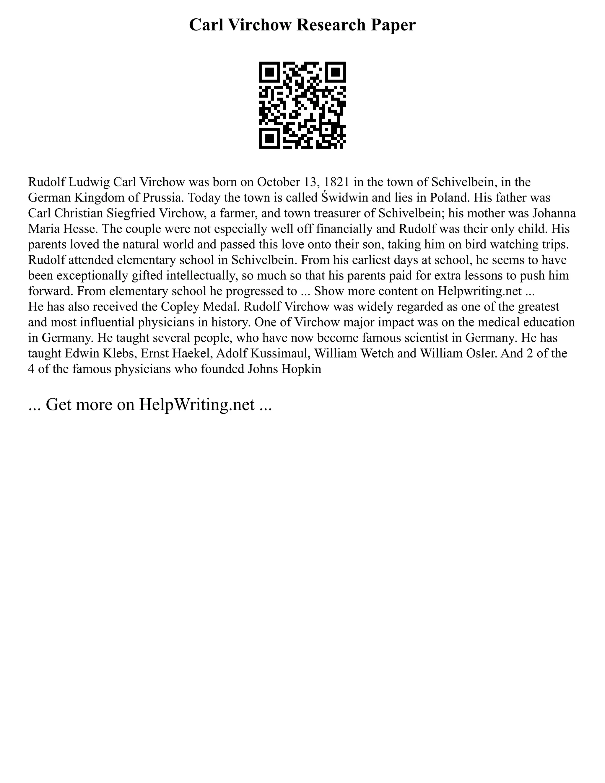 Carl Virchow Research Paper
Rudolf Ludwig Carl Virchow was born on October 13, 1821 in the town of Schivelbein, in the
German Kingdom of Prussia. Today the town is called Świdwin and lies in Poland. His father was
Carl Christian Siegfried Virchow, a farmer, and town treasurer of Schivelbein; his mother was Johanna
Maria Hesse. The couple were not especially well off financially and Rudolf was their only child. His
parents loved the natural world and passed this love onto their son, taking him on bird watching trips.
Rudolf attended elementary school in Schivelbein. From his earliest days at school, he seems to have
been exceptionally gifted intellectually, so much so that his parents paid for extra lessons to push him
forward. From elementary school he progressed to ... Show more content on Helpwriting.net ...
He has also received the Copley Medal. Rudolf Virchow was widely regarded as one of the greatest
and most influential physicians in history. One of Virchow major impact was on the medical education
in Germany. He taught several people, who have now become famous scientist in Germany. He has
taught Edwin Klebs, Ernst Haekel, Adolf Kussimaul, William Wetch and William Osler. And 2 of the
4 of the famous physicians who founded Johns Hopkin
... Get more on HelpWriting.net ...
 