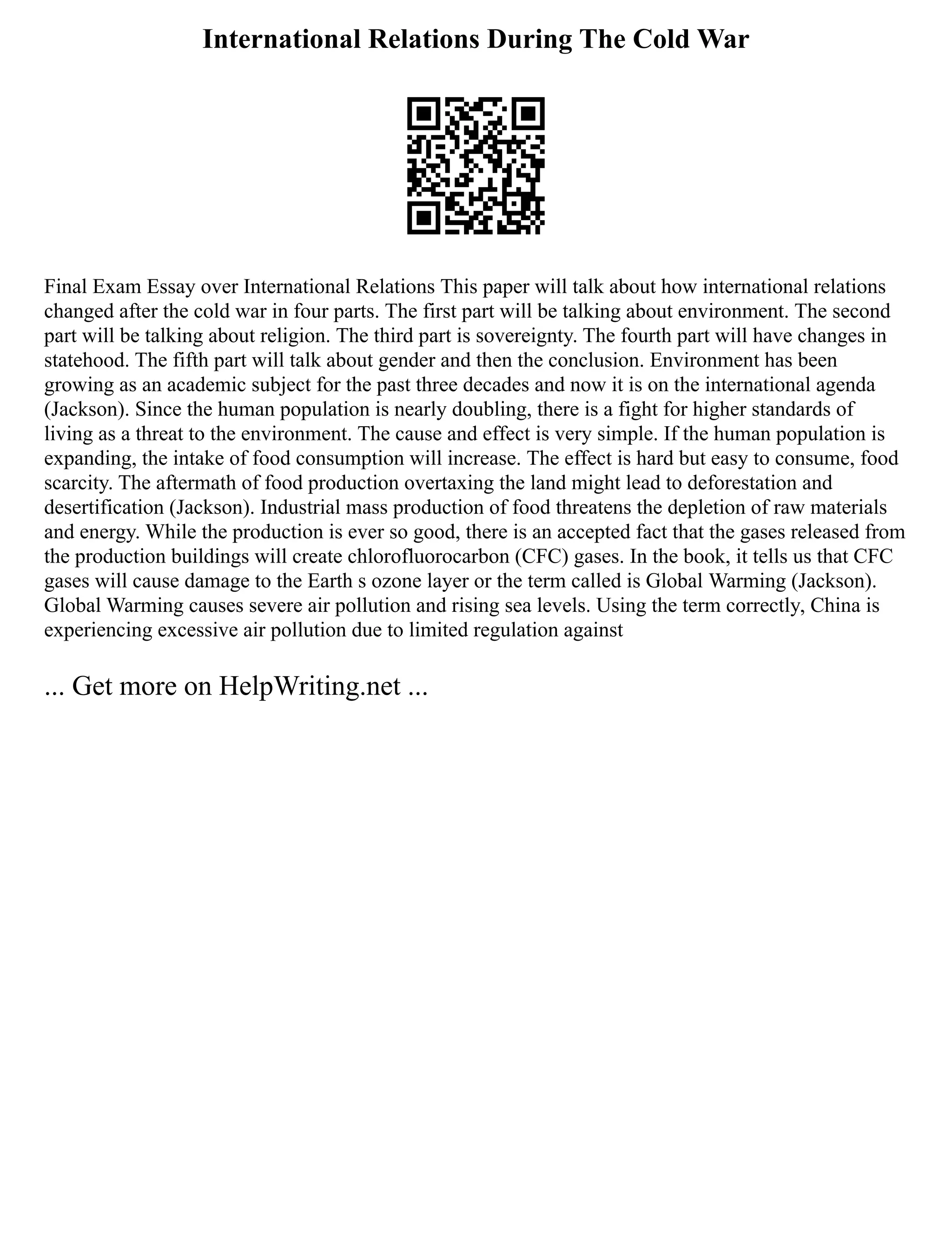 International Relations During The Cold War
Final Exam Essay over International Relations This paper will talk about how international relations
changed after the cold war in four parts. The first part will be talking about environment. The second
part will be talking about religion. The third part is sovereignty. The fourth part will have changes in
statehood. The fifth part will talk about gender and then the conclusion. Environment has been
growing as an academic subject for the past three decades and now it is on the international agenda
(Jackson). Since the human population is nearly doubling, there is a fight for higher standards of
living as a threat to the environment. The cause and effect is very simple. If the human population is
expanding, the intake of food consumption will increase. The effect is hard but easy to consume, food
scarcity. The aftermath of food production overtaxing the land might lead to deforestation and
desertification (Jackson). Industrial mass production of food threatens the depletion of raw materials
and energy. While the production is ever so good, there is an accepted fact that the gases released from
the production buildings will create chlorofluorocarbon (CFC) gases. In the book, it tells us that CFC
gases will cause damage to the Earth s ozone layer or the term called is Global Warming (Jackson).
Global Warming causes severe air pollution and rising sea levels. Using the term correctly, China is
experiencing excessive air pollution due to limited regulation against
... Get more on HelpWriting.net ...
 
