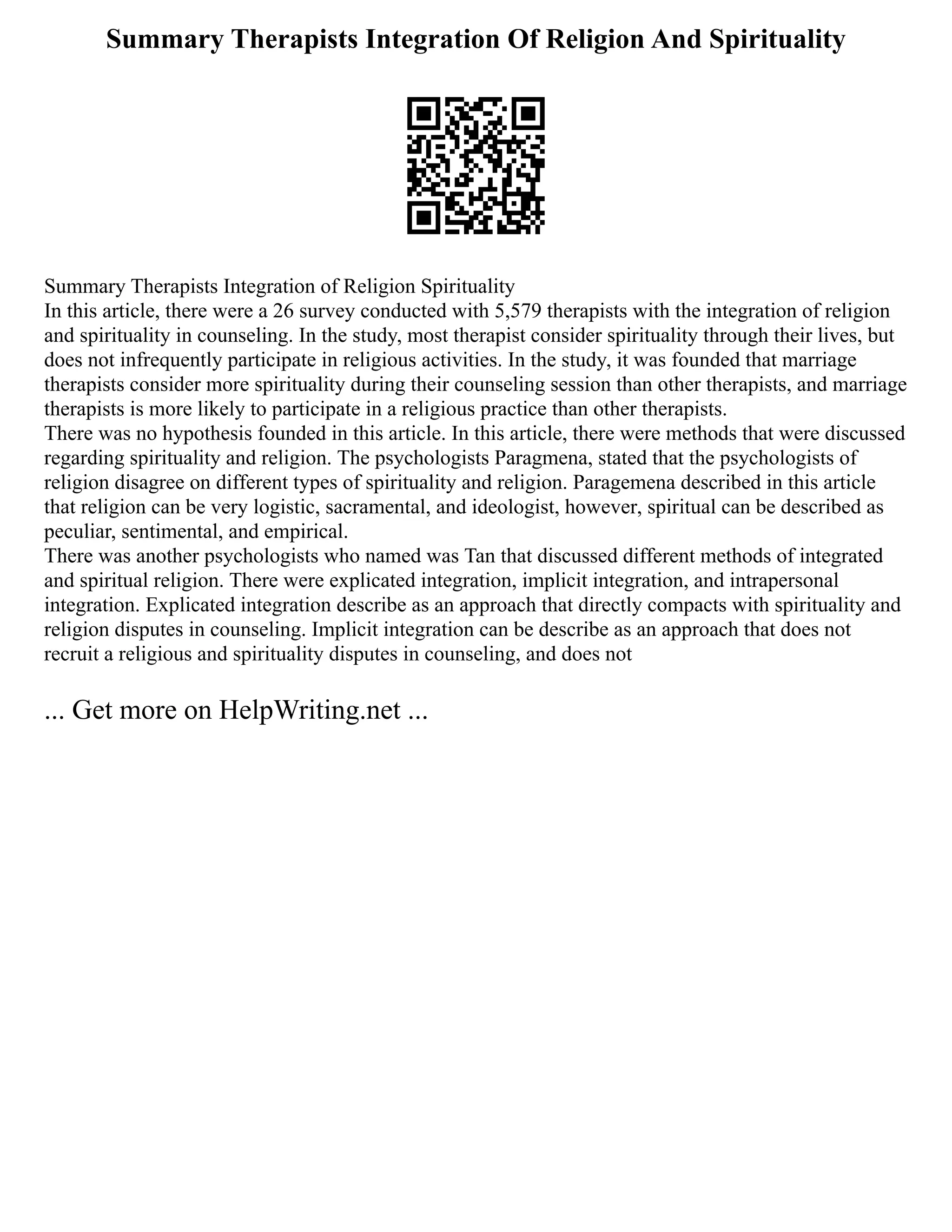 Summary Therapists Integration Of Religion And Spirituality
Summary Therapists Integration of Religion Spirituality
In this article, there were a 26 survey conducted with 5,579 therapists with the integration of religion
and spirituality in counseling. In the study, most therapist consider spirituality through their lives, but
does not infrequently participate in religious activities. In the study, it was founded that marriage
therapists consider more spirituality during their counseling session than other therapists, and marriage
therapists is more likely to participate in a religious practice than other therapists.
There was no hypothesis founded in this article. In this article, there were methods that were discussed
regarding spirituality and religion. The psychologists Paragmena, stated that the psychologists of
religion disagree on different types of spirituality and religion. Paragemena described in this article
that religion can be very logistic, sacramental, and ideologist, however, spiritual can be described as
peculiar, sentimental, and empirical.
There was another psychologists who named was Tan that discussed different methods of integrated
and spiritual religion. There were explicated integration, implicit integration, and intrapersonal
integration. Explicated integration describe as an approach that directly compacts with spirituality and
religion disputes in counseling. Implicit integration can be describe as an approach that does not
recruit a religious and spirituality disputes in counseling, and does not
... Get more on HelpWriting.net ...
 