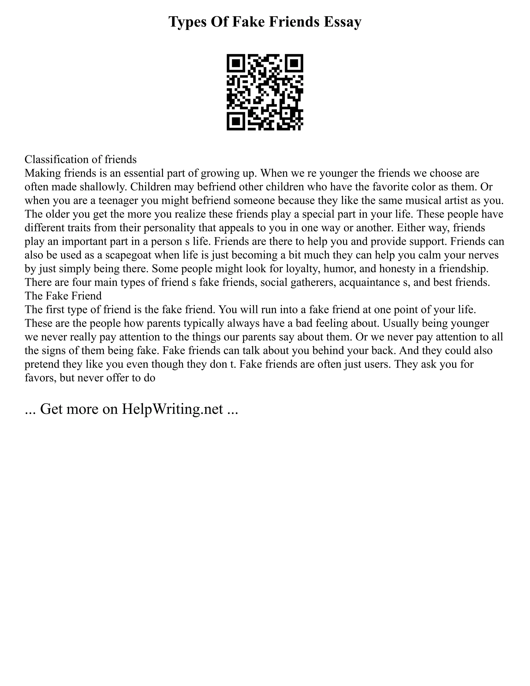 Types Of Fake Friends Essay
Classification of friends
Making friends is an essential part of growing up. When we re younger the friends we choose are
often made shallowly. Children may befriend other children who have the favorite color as them. Or
when you are a teenager you might befriend someone because they like the same musical artist as you.
The older you get the more you realize these friends play a special part in your life. These people have
different traits from their personality that appeals to you in one way or another. Either way, friends
play an important part in a person s life. Friends are there to help you and provide support. Friends can
also be used as a scapegoat when life is just becoming a bit much they can help you calm your nerves
by just simply being there. Some people might look for loyalty, humor, and honesty in a friendship.
There are four main types of friend s fake friends, social gatherers, acquaintance s, and best friends.
The Fake Friend
The first type of friend is the fake friend. You will run into a fake friend at one point of your life.
These are the people how parents typically always have a bad feeling about. Usually being younger
we never really pay attention to the things our parents say about them. Or we never pay attention to all
the signs of them being fake. Fake friends can talk about you behind your back. And they could also
pretend they like you even though they don t. Fake friends are often just users. They ask you for
favors, but never offer to do
... Get more on HelpWriting.net ...
 