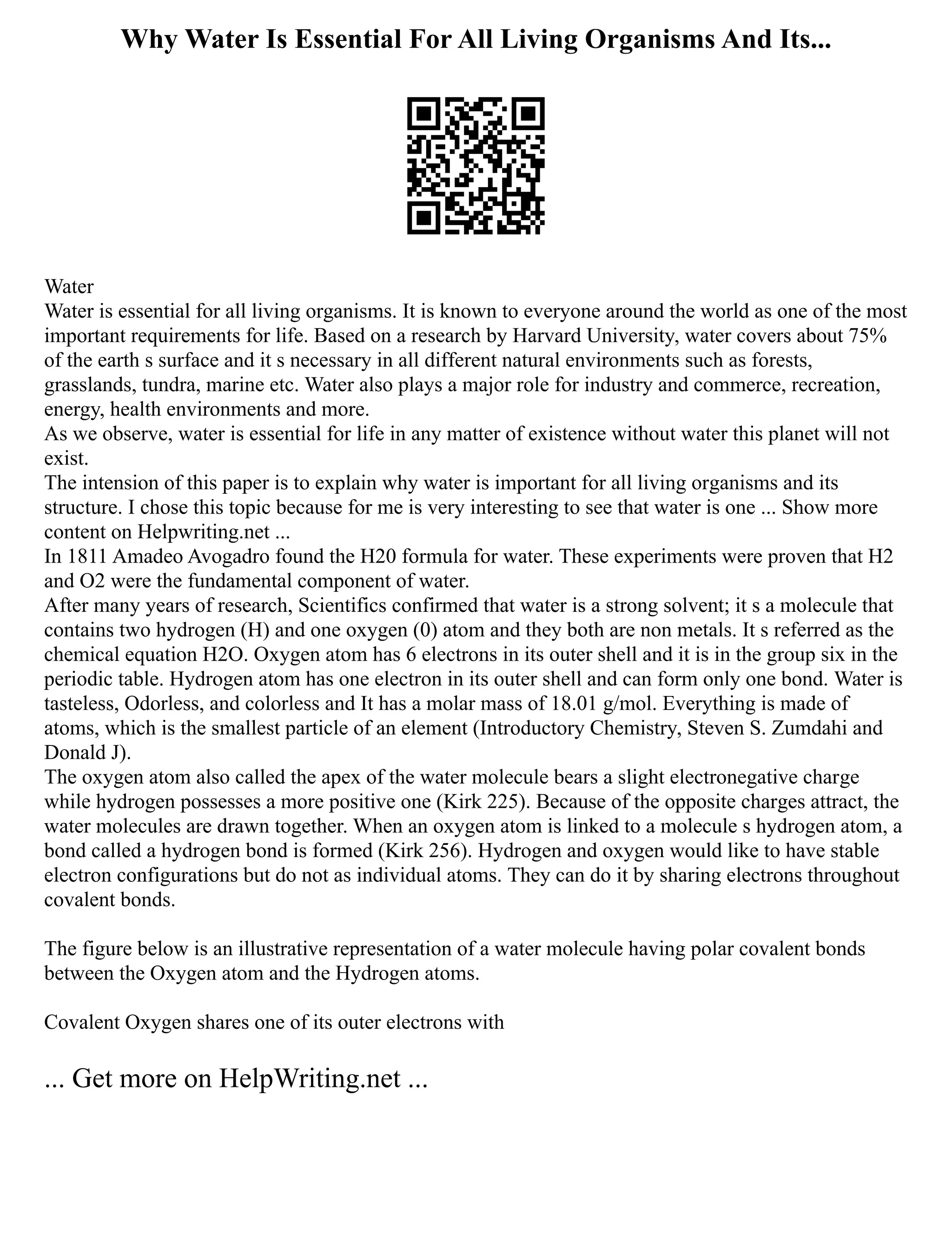 Why Water Is Essential For All Living Organisms And Its...
Water
Water is essential for all living organisms. It is known to everyone around the world as one of the most
important requirements for life. Based on a research by Harvard University, water covers about 75%
of the earth s surface and it s necessary in all different natural environments such as forests,
grasslands, tundra, marine etc. Water also plays a major role for industry and commerce, recreation,
energy, health environments and more.
As we observe, water is essential for life in any matter of existence without water this planet will not
exist.
The intension of this paper is to explain why water is important for all living organisms and its
structure. I chose this topic because for me is very interesting to see that water is one ... Show more
content on Helpwriting.net ...
In 1811 Amadeo Avogadro found the H20 formula for water. These experiments were proven that H2
and O2 were the fundamental component of water.
After many years of research, Scientifics confirmed that water is a strong solvent; it s a molecule that
contains two hydrogen (H) and one oxygen (0) atom and they both are non metals. It s referred as the
chemical equation H2O. Oxygen atom has 6 electrons in its outer shell and it is in the group six in the
periodic table. Hydrogen atom has one electron in its outer shell and can form only one bond. Water is
tasteless, Odorless, and colorless and It has a molar mass of 18.01 g/mol. Everything is made of
atoms, which is the smallest particle of an element (Introductory Chemistry, Steven S. Zumdahi and
Donald J).
The oxygen atom also called the apex of the water molecule bears a slight electronegative charge
while hydrogen possesses a more positive one (Kirk 225). Because of the opposite charges attract, the
water molecules are drawn together. When an oxygen atom is linked to a molecule s hydrogen atom, a
bond called a hydrogen bond is formed (Kirk 256). Hydrogen and oxygen would like to have stable
electron configurations but do not as individual atoms. They can do it by sharing electrons throughout
covalent bonds.
The figure below is an illustrative representation of a water molecule having polar covalent bonds
between the Oxygen atom and the Hydrogen atoms.
Covalent Oxygen shares one of its outer electrons with
... Get more on HelpWriting.net ...
 