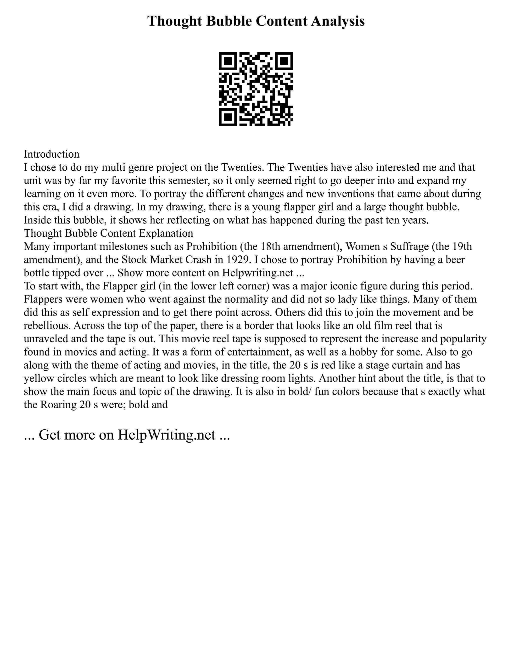 Thought Bubble Content Analysis
Introduction
I chose to do my multi genre project on the Twenties. The Twenties have also interested me and that
unit was by far my favorite this semester, so it only seemed right to go deeper into and expand my
learning on it even more. To portray the different changes and new inventions that came about during
this era, I did a drawing. In my drawing, there is a young flapper girl and a large thought bubble.
Inside this bubble, it shows her reflecting on what has happened during the past ten years.
Thought Bubble Content Explanation
Many important milestones such as Prohibition (the 18th amendment), Women s Suffrage (the 19th
amendment), and the Stock Market Crash in 1929. I chose to portray Prohibition by having a beer
bottle tipped over ... Show more content on Helpwriting.net ...
To start with, the Flapper girl (in the lower left corner) was a major iconic figure during this period.
Flappers were women who went against the normality and did not so lady like things. Many of them
did this as self expression and to get there point across. Others did this to join the movement and be
rebellious. Across the top of the paper, there is a border that looks like an old film reel that is
unraveled and the tape is out. This movie reel tape is supposed to represent the increase and popularity
found in movies and acting. It was a form of entertainment, as well as a hobby for some. Also to go
along with the theme of acting and movies, in the title, the 20 s is red like a stage curtain and has
yellow circles which are meant to look like dressing room lights. Another hint about the title, is that to
show the main focus and topic of the drawing. It is also in bold/ fun colors because that s exactly what
the Roaring 20 s were; bold and
... Get more on HelpWriting.net ...
 