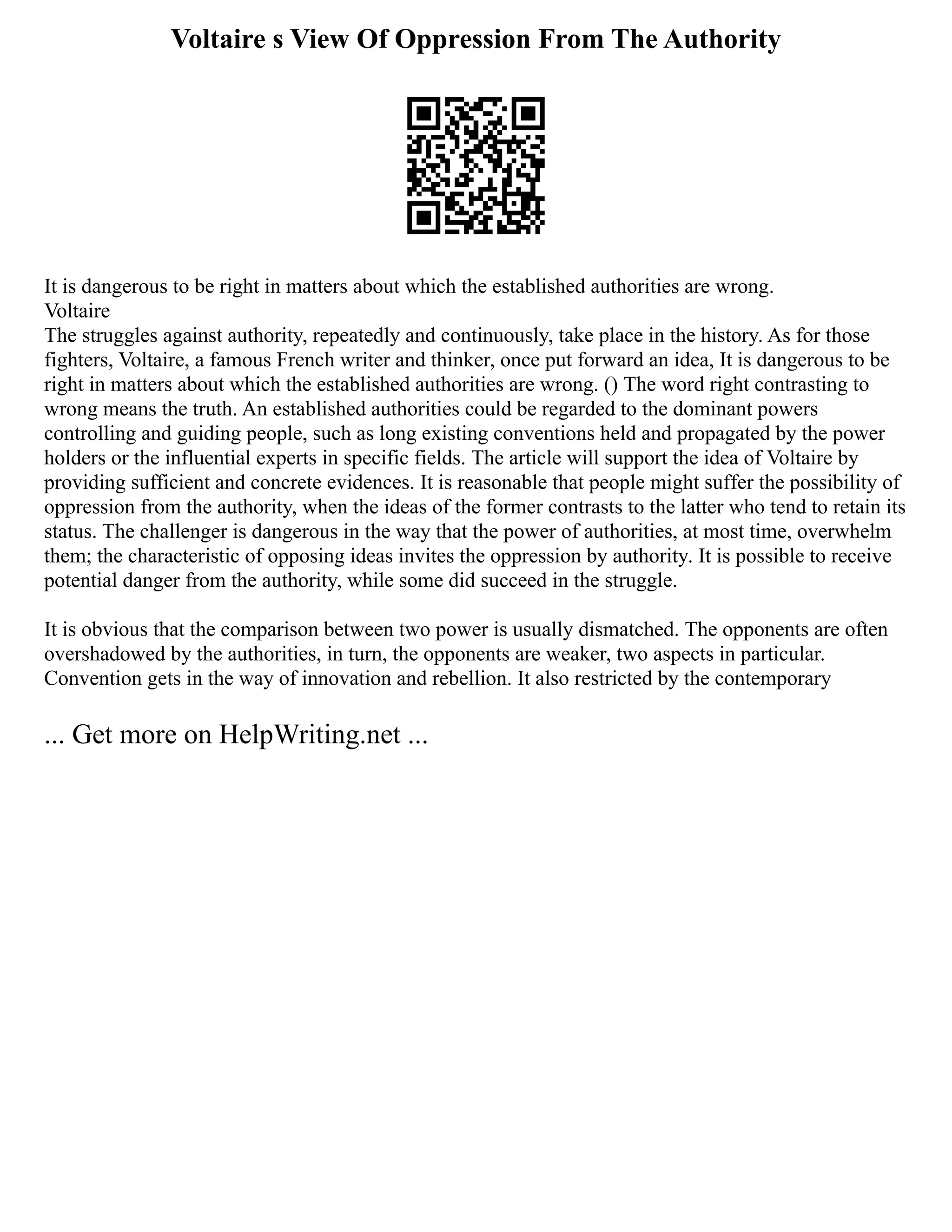 Voltaire s View Of Oppression From The Authority
It is dangerous to be right in matters about which the established authorities are wrong.
Voltaire
The struggles against authority, repeatedly and continuously, take place in the history. As for those
fighters, Voltaire, a famous French writer and thinker, once put forward an idea, It is dangerous to be
right in matters about which the established authorities are wrong. () The word right contrasting to
wrong means the truth. An established authorities could be regarded to the dominant powers
controlling and guiding people, such as long existing conventions held and propagated by the power
holders or the influential experts in specific fields. The article will support the idea of Voltaire by
providing sufficient and concrete evidences. It is reasonable that people might suffer the possibility of
oppression from the authority, when the ideas of the former contrasts to the latter who tend to retain its
status. The challenger is dangerous in the way that the power of authorities, at most time, overwhelm
them; the characteristic of opposing ideas invites the oppression by authority. It is possible to receive
potential danger from the authority, while some did succeed in the struggle.
It is obvious that the comparison between two power is usually dismatched. The opponents are often
overshadowed by the authorities, in turn, the opponents are weaker, two aspects in particular.
Convention gets in the way of innovation and rebellion. It also restricted by the contemporary
... Get more on HelpWriting.net ...
 
