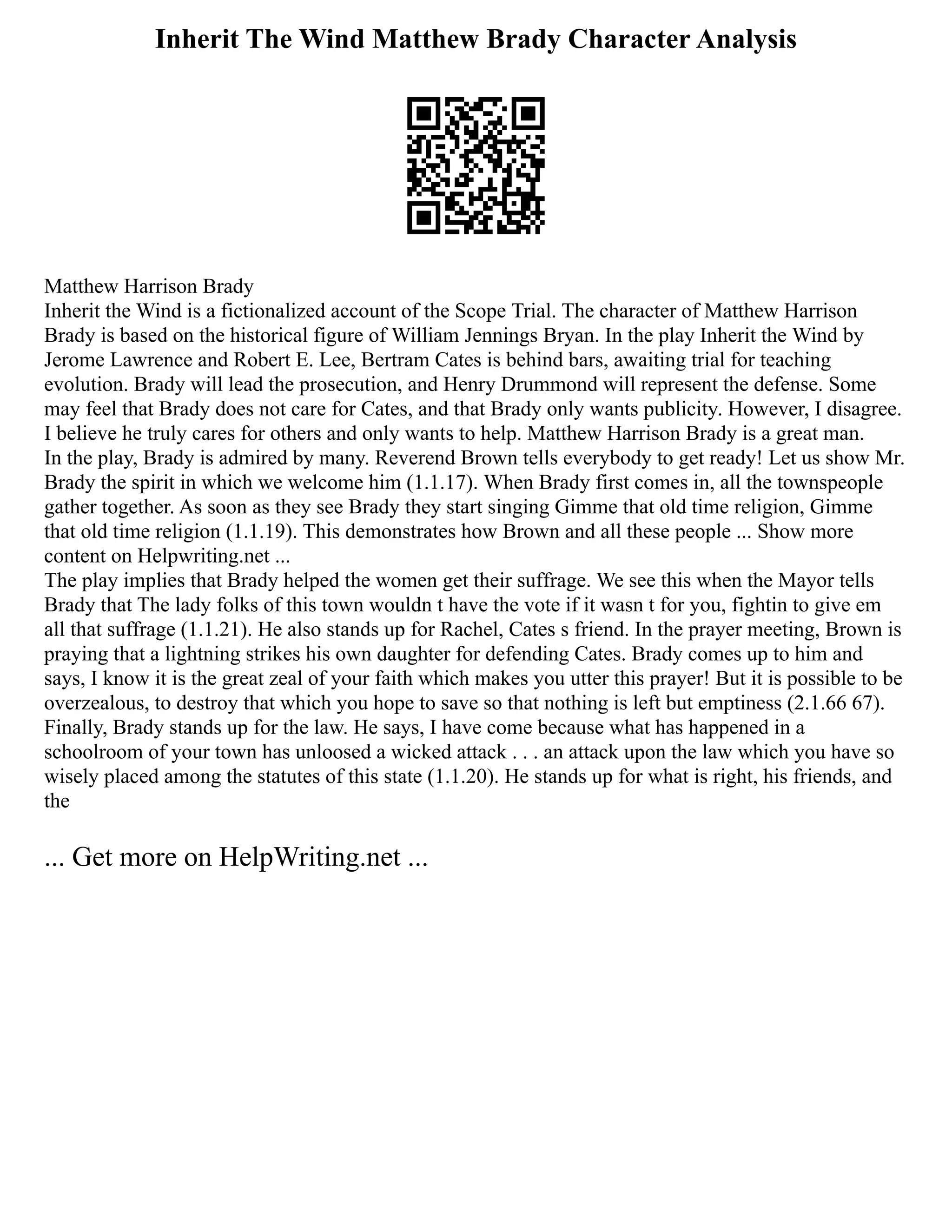 Inherit The Wind Matthew Brady Character Analysis
Matthew Harrison Brady
Inherit the Wind is a fictionalized account of the Scope Trial. The character of Matthew Harrison
Brady is based on the historical figure of William Jennings Bryan. In the play Inherit the Wind by
Jerome Lawrence and Robert E. Lee, Bertram Cates is behind bars, awaiting trial for teaching
evolution. Brady will lead the prosecution, and Henry Drummond will represent the defense. Some
may feel that Brady does not care for Cates, and that Brady only wants publicity. However, I disagree.
I believe he truly cares for others and only wants to help. Matthew Harrison Brady is a great man.
In the play, Brady is admired by many. Reverend Brown tells everybody to get ready! Let us show Mr.
Brady the spirit in which we welcome him (1.1.17). When Brady first comes in, all the townspeople
gather together. As soon as they see Brady they start singing Gimme that old time religion, Gimme
that old time religion (1.1.19). This demonstrates how Brown and all these people ... Show more
content on Helpwriting.net ...
The play implies that Brady helped the women get their suffrage. We see this when the Mayor tells
Brady that The lady folks of this town wouldn t have the vote if it wasn t for you, fightin to give em
all that suffrage (1.1.21). He also stands up for Rachel, Cates s friend. In the prayer meeting, Brown is
praying that a lightning strikes his own daughter for defending Cates. Brady comes up to him and
says, I know it is the great zeal of your faith which makes you utter this prayer! But it is possible to be
overzealous, to destroy that which you hope to save so that nothing is left but emptiness (2.1.66 67).
Finally, Brady stands up for the law. He says, I have come because what has happened in a
schoolroom of your town has unloosed a wicked attack . . . an attack upon the law which you have so
wisely placed among the statutes of this state (1.1.20). He stands up for what is right, his friends, and
the
... Get more on HelpWriting.net ...
 