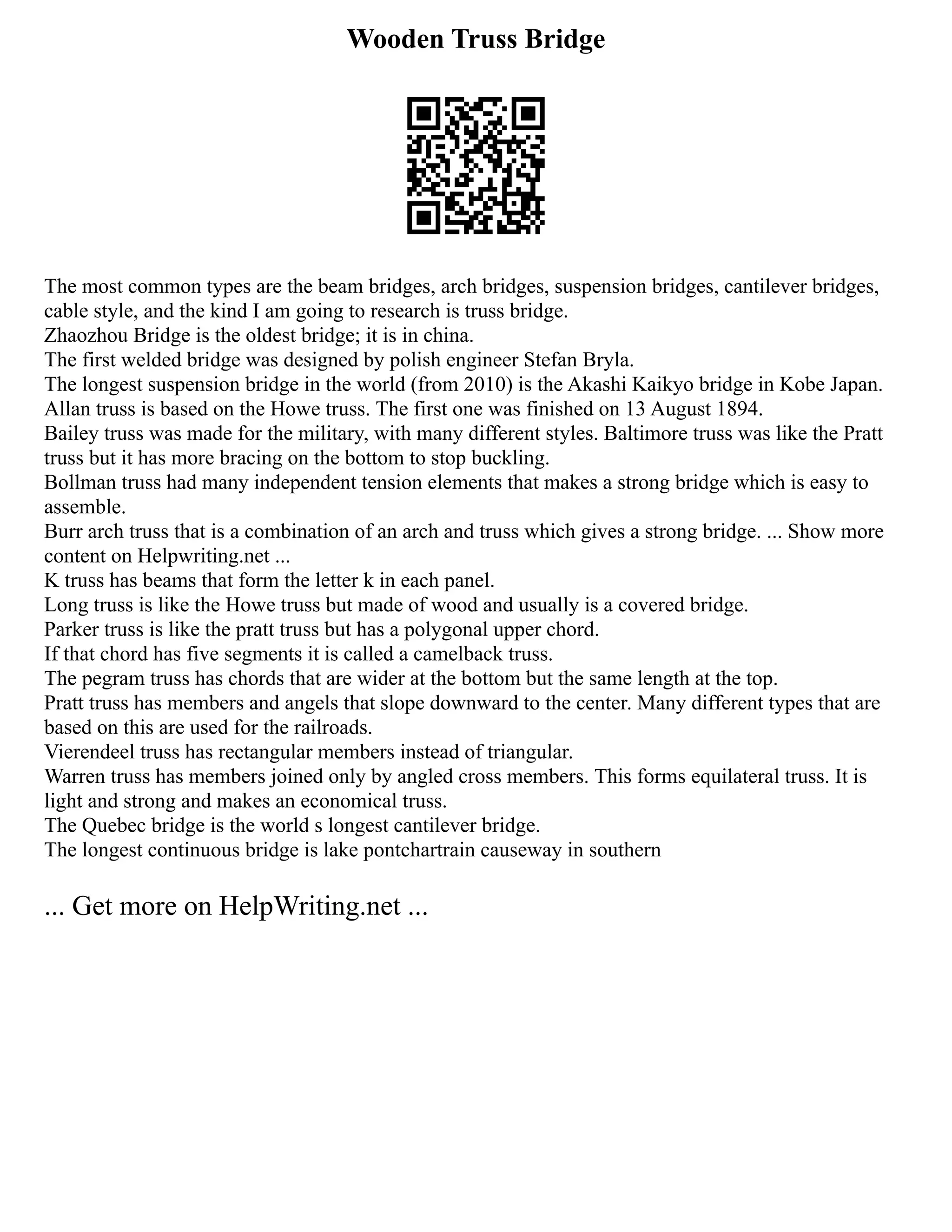 Wooden Truss Bridge
The most common types are the beam bridges, arch bridges, suspension bridges, cantilever bridges,
cable style, and the kind I am going to research is truss bridge.
Zhaozhou Bridge is the oldest bridge; it is in china.
The first welded bridge was designed by polish engineer Stefan Bryla.
The longest suspension bridge in the world (from 2010) is the Akashi Kaikyo bridge in Kobe Japan.
Allan truss is based on the Howe truss. The first one was finished on 13 August 1894.
Bailey truss was made for the military, with many different styles. Baltimore truss was like the Pratt
truss but it has more bracing on the bottom to stop buckling.
Bollman truss had many independent tension elements that makes a strong bridge which is easy to
assemble.
Burr arch truss that is a combination of an arch and truss which gives a strong bridge. ... Show more
content on Helpwriting.net ...
K truss has beams that form the letter k in each panel.
Long truss is like the Howe truss but made of wood and usually is a covered bridge.
Parker truss is like the pratt truss but has a polygonal upper chord.
If that chord has five segments it is called a camelback truss.
The pegram truss has chords that are wider at the bottom but the same length at the top.
Pratt truss has members and angels that slope downward to the center. Many different types that are
based on this are used for the railroads.
Vierendeel truss has rectangular members instead of triangular.
Warren truss has members joined only by angled cross members. This forms equilateral truss. It is
light and strong and makes an economical truss.
The Quebec bridge is the world s longest cantilever bridge.
The longest continuous bridge is lake pontchartrain causeway in southern
... Get more on HelpWriting.net ...
 