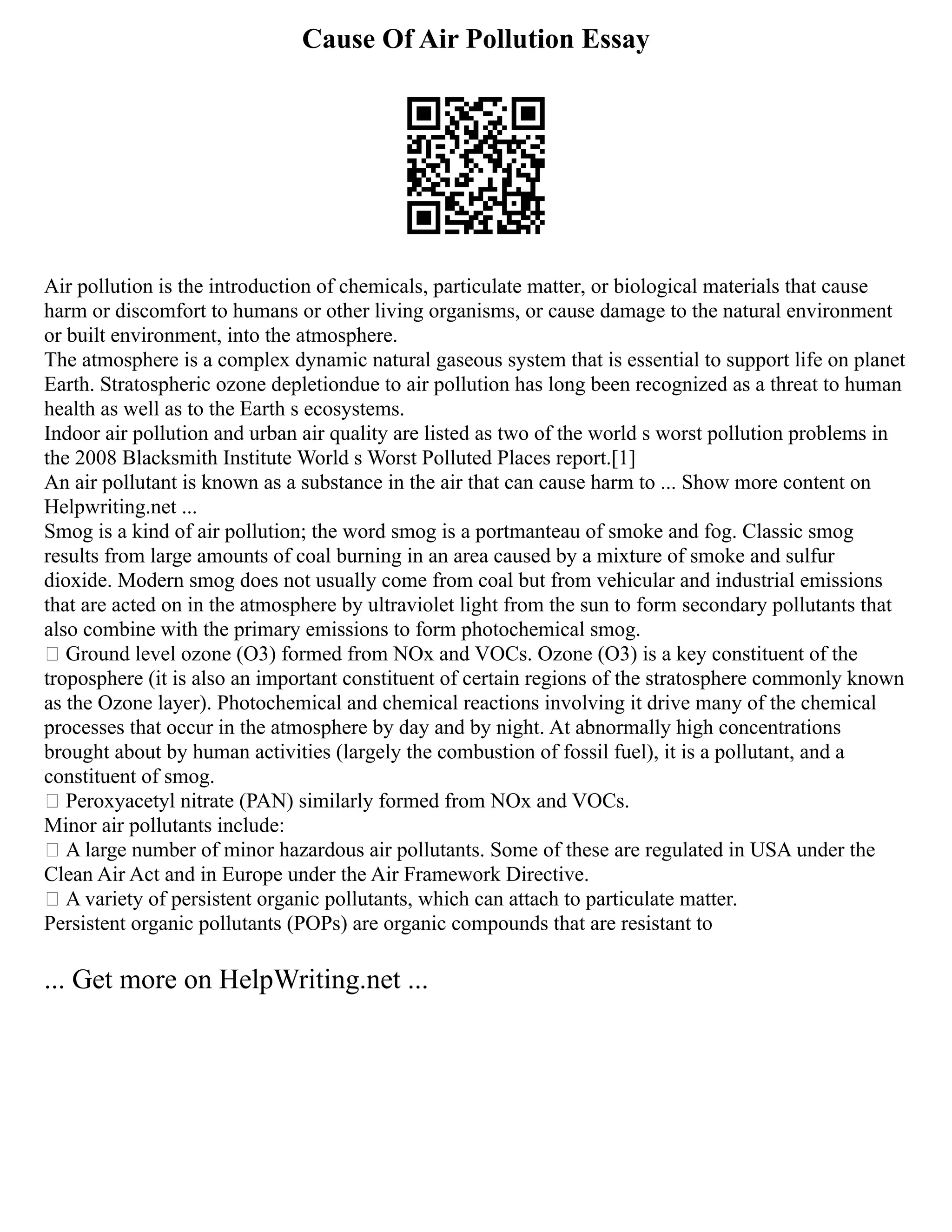 Cause Of Air Pollution Essay
Air pollution is the introduction of chemicals, particulate matter, or biological materials that cause
harm or discomfort to humans or other living organisms, or cause damage to the natural environment
or built environment, into the atmosphere.
The atmosphere is a complex dynamic natural gaseous system that is essential to support life on planet
Earth. Stratospheric ozone depletiondue to air pollution has long been recognized as a threat to human
health as well as to the Earth s ecosystems.
Indoor air pollution and urban air quality are listed as two of the world s worst pollution problems in
the 2008 Blacksmith Institute World s Worst Polluted Places report.[1]
An air pollutant is known as a substance in the air that can cause harm to ... Show more content on
Helpwriting.net ...
Smog is a kind of air pollution; the word smog is a portmanteau of smoke and fog. Classic smog
results from large amounts of coal burning in an area caused by a mixture of smoke and sulfur
dioxide. Modern smog does not usually come from coal but from vehicular and industrial emissions
that are acted on in the atmosphere by ultraviolet light from the sun to form secondary pollutants that
also combine with the primary emissions to form photochemical smog.
 Ground level ozone (O3) formed from NOx and VOCs. Ozone (O3) is a key constituent of the
troposphere (it is also an important constituent of certain regions of the stratosphere commonly known
as the Ozone layer). Photochemical and chemical reactions involving it drive many of the chemical
processes that occur in the atmosphere by day and by night. At abnormally high concentrations
brought about by human activities (largely the combustion of fossil fuel), it is a pollutant, and a
constituent of smog.
 Peroxyacetyl nitrate (PAN) similarly formed from NOx and VOCs.
Minor air pollutants include:
 A large number of minor hazardous air pollutants. Some of these are regulated in USA under the
Clean Air Act and in Europe under the Air Framework Directive.
 A variety of persistent organic pollutants, which can attach to particulate matter.
Persistent organic pollutants (POPs) are organic compounds that are resistant to
... Get more on HelpWriting.net ...
 