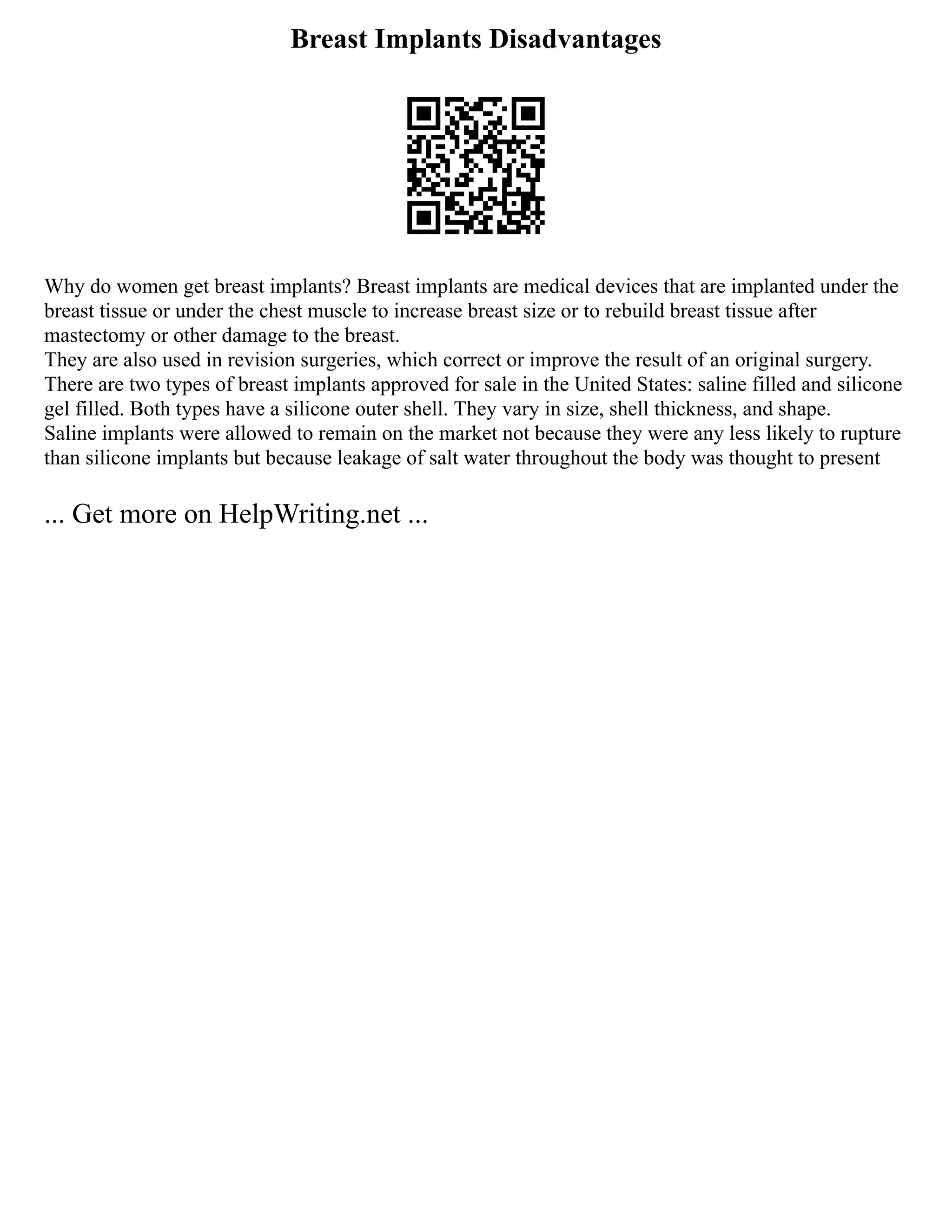 Breast Implants Disadvantages
Why do women get breast implants? Breast implants are medical devices that are implanted under the
breast tissue or under the chest muscle to increase breast size or to rebuild breast tissue after
mastectomy or other damage to the breast.
They are also used in revision surgeries, which correct or improve the result of an original surgery.
There are two types of breast implants approved for sale in the United States: saline filled and silicone
gel filled. Both types have a silicone outer shell. They vary in size, shell thickness, and shape.
Saline implants were allowed to remain on the market not because they were any less likely to rupture
than silicone implants but because leakage of salt water throughout the body was thought to present
... Get more on HelpWriting.net ...
 
