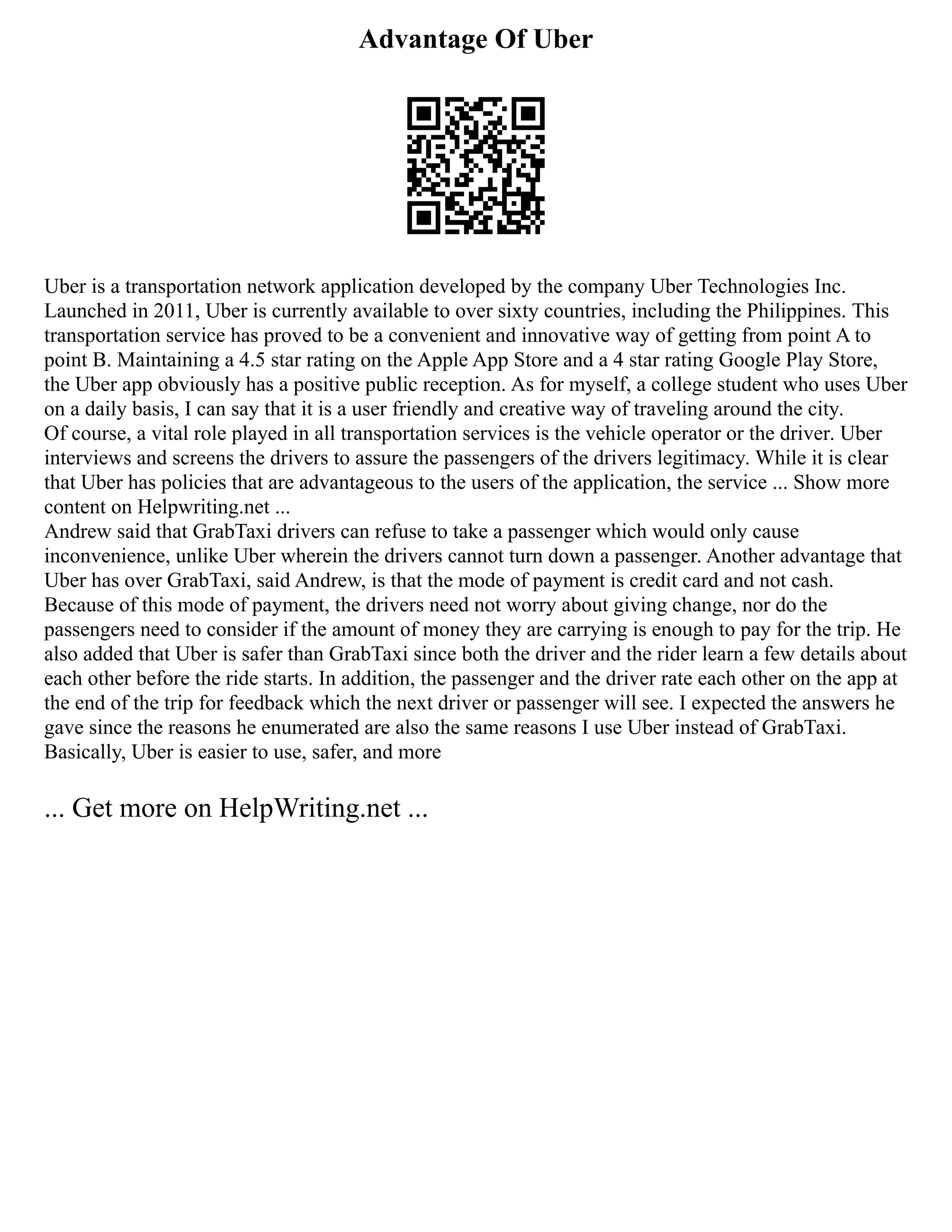 Advantage Of Uber
Uber is a transportation network application developed by the company Uber Technologies Inc.
Launched in 2011, Uber is currently available to over sixty countries, including the Philippines. This
transportation service has proved to be a convenient and innovative way of getting from point A to
point B. Maintaining a 4.5 star rating on the Apple App Store and a 4 star rating Google Play Store,
the Uber app obviously has a positive public reception. As for myself, a college student who uses Uber
on a daily basis, I can say that it is a user friendly and creative way of traveling around the city.
Of course, a vital role played in all transportation services is the vehicle operator or the driver. Uber
interviews and screens the drivers to assure the passengers of the drivers legitimacy. While it is clear
that Uber has policies that are advantageous to the users of the application, the service ... Show more
content on Helpwriting.net ...
Andrew said that GrabTaxi drivers can refuse to take a passenger which would only cause
inconvenience, unlike Uber wherein the drivers cannot turn down a passenger. Another advantage that
Uber has over GrabTaxi, said Andrew, is that the mode of payment is credit card and not cash.
Because of this mode of payment, the drivers need not worry about giving change, nor do the
passengers need to consider if the amount of money they are carrying is enough to pay for the trip. He
also added that Uber is safer than GrabTaxi since both the driver and the rider learn a few details about
each other before the ride starts. In addition, the passenger and the driver rate each other on the app at
the end of the trip for feedback which the next driver or passenger will see. I expected the answers he
gave since the reasons he enumerated are also the same reasons I use Uber instead of GrabTaxi.
Basically, Uber is easier to use, safer, and more
... Get more on HelpWriting.net ...
 