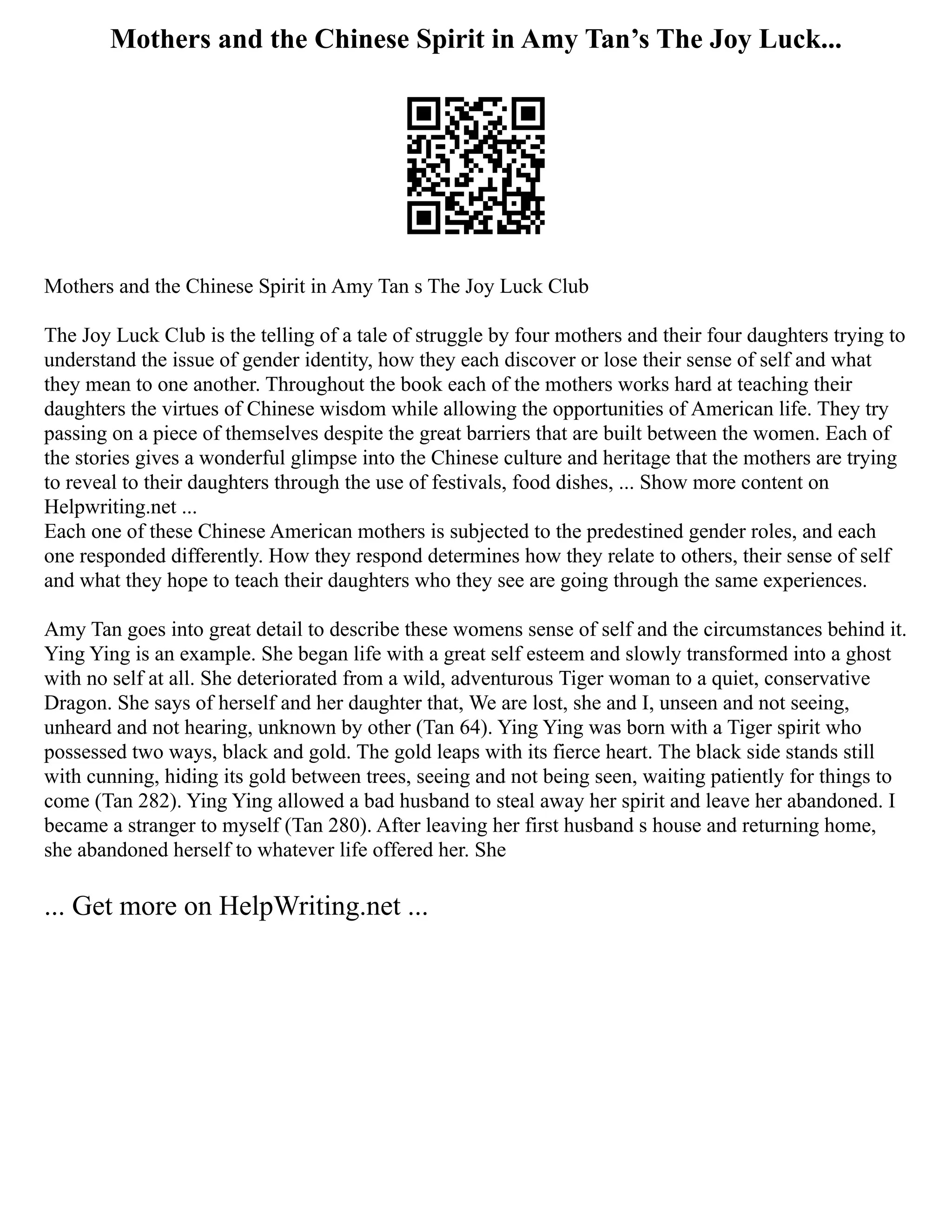 Mothers and the Chinese Spirit in Amy Tan’s The Joy Luck...
Mothers and the Chinese Spirit in Amy Tan s The Joy Luck Club
The Joy Luck Club is the telling of a tale of struggle by four mothers and their four daughters trying to
understand the issue of gender identity, how they each discover or lose their sense of self and what
they mean to one another. Throughout the book each of the mothers works hard at teaching their
daughters the virtues of Chinese wisdom while allowing the opportunities of American life. They try
passing on a piece of themselves despite the great barriers that are built between the women. Each of
the stories gives a wonderful glimpse into the Chinese culture and heritage that the mothers are trying
to reveal to their daughters through the use of festivals, food dishes, ... Show more content on
Helpwriting.net ...
Each one of these Chinese American mothers is subjected to the predestined gender roles, and each
one responded differently. How they respond determines how they relate to others, their sense of self
and what they hope to teach their daughters who they see are going through the same experiences.
Amy Tan goes into great detail to describe these womens sense of self and the circumstances behind it.
Ying Ying is an example. She began life with a great self esteem and slowly transformed into a ghost
with no self at all. She deteriorated from a wild, adventurous Tiger woman to a quiet, conservative
Dragon. She says of herself and her daughter that, We are lost, she and I, unseen and not seeing,
unheard and not hearing, unknown by other (Tan 64). Ying Ying was born with a Tiger spirit who
possessed two ways, black and gold. The gold leaps with its fierce heart. The black side stands still
with cunning, hiding its gold between trees, seeing and not being seen, waiting patiently for things to
come (Tan 282). Ying Ying allowed a bad husband to steal away her spirit and leave her abandoned. I
became a stranger to myself (Tan 280). After leaving her first husband s house and returning home,
she abandoned herself to whatever life offered her. She
... Get more on HelpWriting.net ...
 