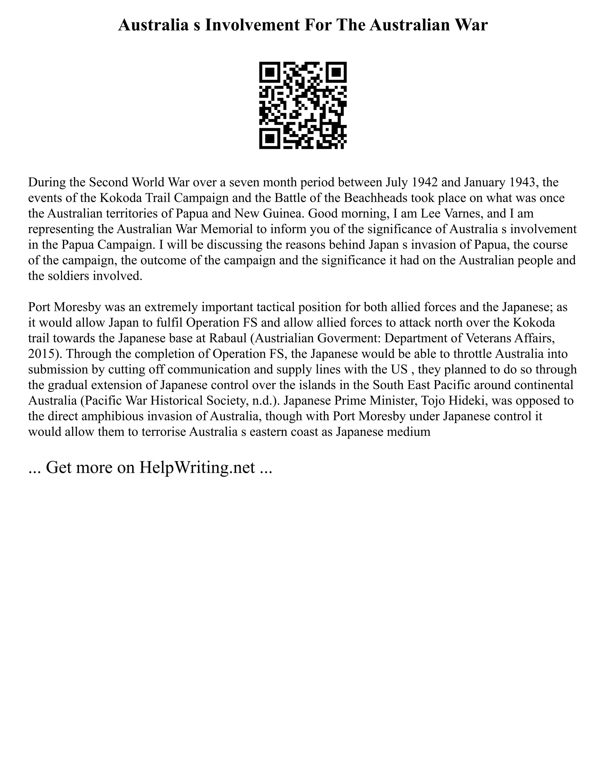 Australia s Involvement For The Australian War
During the Second World War over a seven month period between July 1942 and January 1943, the
events of the Kokoda Trail Campaign and the Battle of the Beachheads took place on what was once
the Australian territories of Papua and New Guinea. Good morning, I am Lee Varnes, and I am
representing the Australian War Memorial to inform you of the significance of Australia s involvement
in the Papua Campaign. I will be discussing the reasons behind Japan s invasion of Papua, the course
of the campaign, the outcome of the campaign and the significance it had on the Australian people and
the soldiers involved.
Port Moresby was an extremely important tactical position for both allied forces and the Japanese; as
it would allow Japan to fulfil Operation FS and allow allied forces to attack north over the Kokoda
trail towards the Japanese base at Rabaul (Austrialian Goverment: Department of Veterans Affairs,
2015). Through the completion of Operation FS, the Japanese would be able to throttle Australia into
submission by cutting off communication and supply lines with the US , they planned to do so through
the gradual extension of Japanese control over the islands in the South East Pacific around continental
Australia (Pacific War Historical Society, n.d.). Japanese Prime Minister, Tojo Hideki, was opposed to
the direct amphibious invasion of Australia, though with Port Moresby under Japanese control it
would allow them to terrorise Australia s eastern coast as Japanese medium
... Get more on HelpWriting.net ...
 
