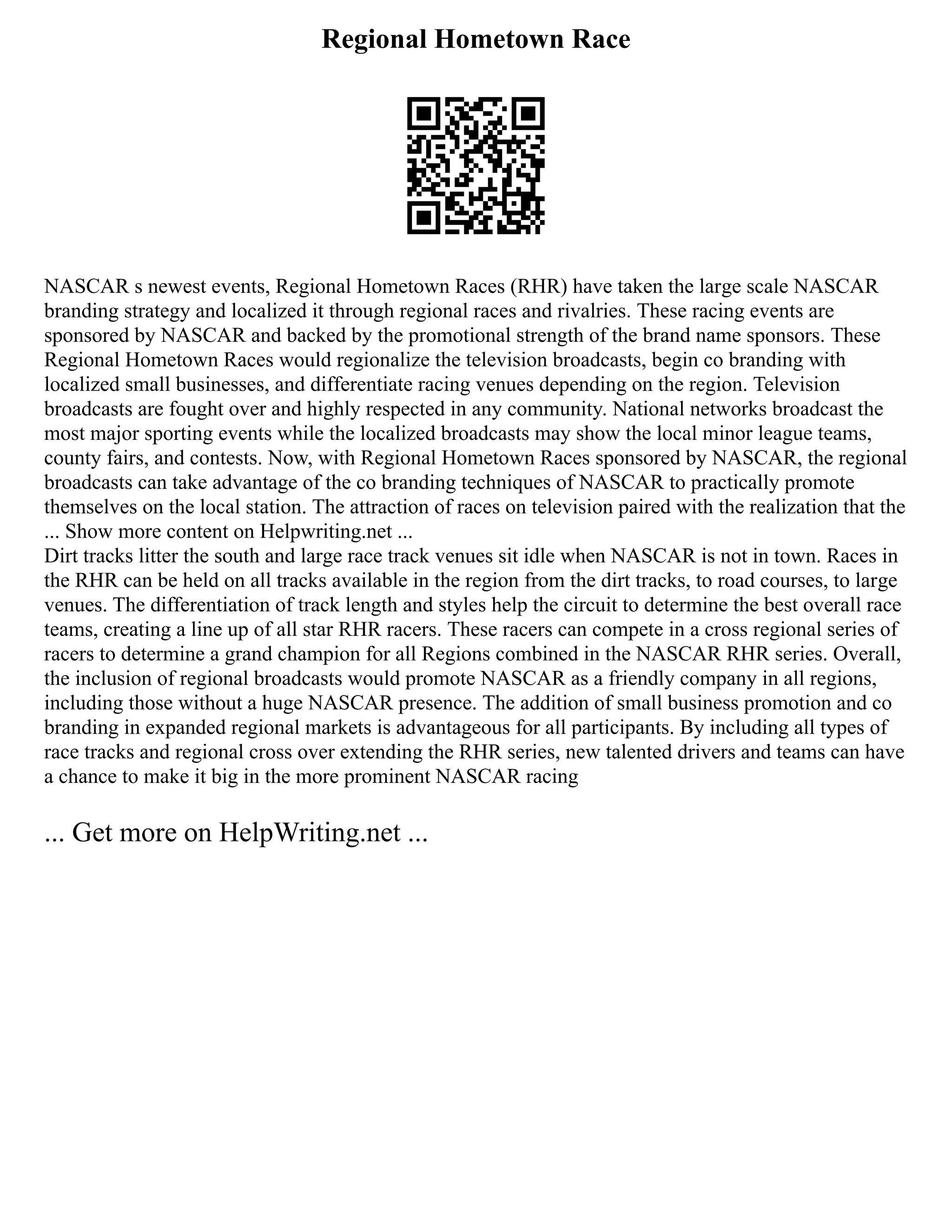 Regional Hometown Race
NASCAR s newest events, Regional Hometown Races (RHR) have taken the large scale NASCAR
branding strategy and localized it through regional races and rivalries. These racing events are
sponsored by NASCAR and backed by the promotional strength of the brand name sponsors. These
Regional Hometown Races would regionalize the television broadcasts, begin co branding with
localized small businesses, and differentiate racing venues depending on the region. Television
broadcasts are fought over and highly respected in any community. National networks broadcast the
most major sporting events while the localized broadcasts may show the local minor league teams,
county fairs, and contests. Now, with Regional Hometown Races sponsored by NASCAR, the regional
broadcasts can take advantage of the co branding techniques of NASCAR to practically promote
themselves on the local station. The attraction of races on television paired with the realization that the
... Show more content on Helpwriting.net ...
Dirt tracks litter the south and large race track venues sit idle when NASCAR is not in town. Races in
the RHR can be held on all tracks available in the region from the dirt tracks, to road courses, to large
venues. The differentiation of track length and styles help the circuit to determine the best overall race
teams, creating a line up of all star RHR racers. These racers can compete in a cross regional series of
racers to determine a grand champion for all Regions combined in the NASCAR RHR series. Overall,
the inclusion of regional broadcasts would promote NASCAR as a friendly company in all regions,
including those without a huge NASCAR presence. The addition of small business promotion and co
branding in expanded regional markets is advantageous for all participants. By including all types of
race tracks and regional cross over extending the RHR series, new talented drivers and teams can have
a chance to make it big in the more prominent NASCAR racing
... Get more on HelpWriting.net ...
 
