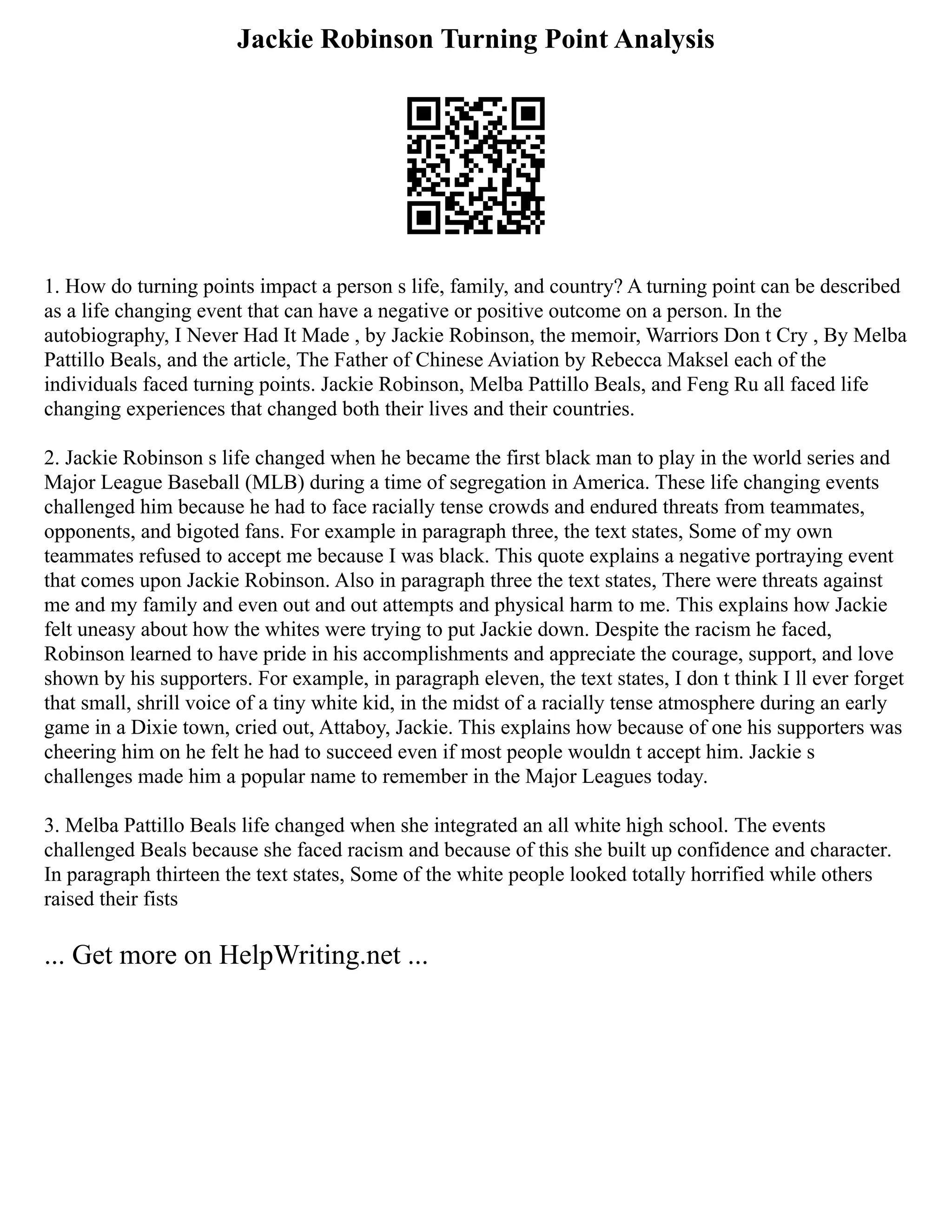 Jackie Robinson Turning Point Analysis
1. How do turning points impact a person s life, family, and country? A turning point can be described
as a life changing event that can have a negative or positive outcome on a person. In the
autobiography, I Never Had It Made , by Jackie Robinson, the memoir, Warriors Don t Cry , By Melba
Pattillo Beals, and the article, The Father of Chinese Aviation by Rebecca Maksel each of the
individuals faced turning points. Jackie Robinson, Melba Pattillo Beals, and Feng Ru all faced life
changing experiences that changed both their lives and their countries.
2. Jackie Robinson s life changed when he became the first black man to play in the world series and
Major League Baseball (MLB) during a time of segregation in America. These life changing events
challenged him because he had to face racially tense crowds and endured threats from teammates,
opponents, and bigoted fans. For example in paragraph three, the text states, Some of my own
teammates refused to accept me because I was black. This quote explains a negative portraying event
that comes upon Jackie Robinson. Also in paragraph three the text states, There were threats against
me and my family and even out and out attempts and physical harm to me. This explains how Jackie
felt uneasy about how the whites were trying to put Jackie down. Despite the racism he faced,
Robinson learned to have pride in his accomplishments and appreciate the courage, support, and love
shown by his supporters. For example, in paragraph eleven, the text states, I don t think I ll ever forget
that small, shrill voice of a tiny white kid, in the midst of a racially tense atmosphere during an early
game in a Dixie town, cried out, Attaboy, Jackie. This explains how because of one his supporters was
cheering him on he felt he had to succeed even if most people wouldn t accept him. Jackie s
challenges made him a popular name to remember in the Major Leagues today.
3. Melba Pattillo Beals life changed when she integrated an all white high school. The events
challenged Beals because she faced racism and because of this she built up confidence and character.
In paragraph thirteen the text states, Some of the white people looked totally horrified while others
raised their fists
... Get more on HelpWriting.net ...
 