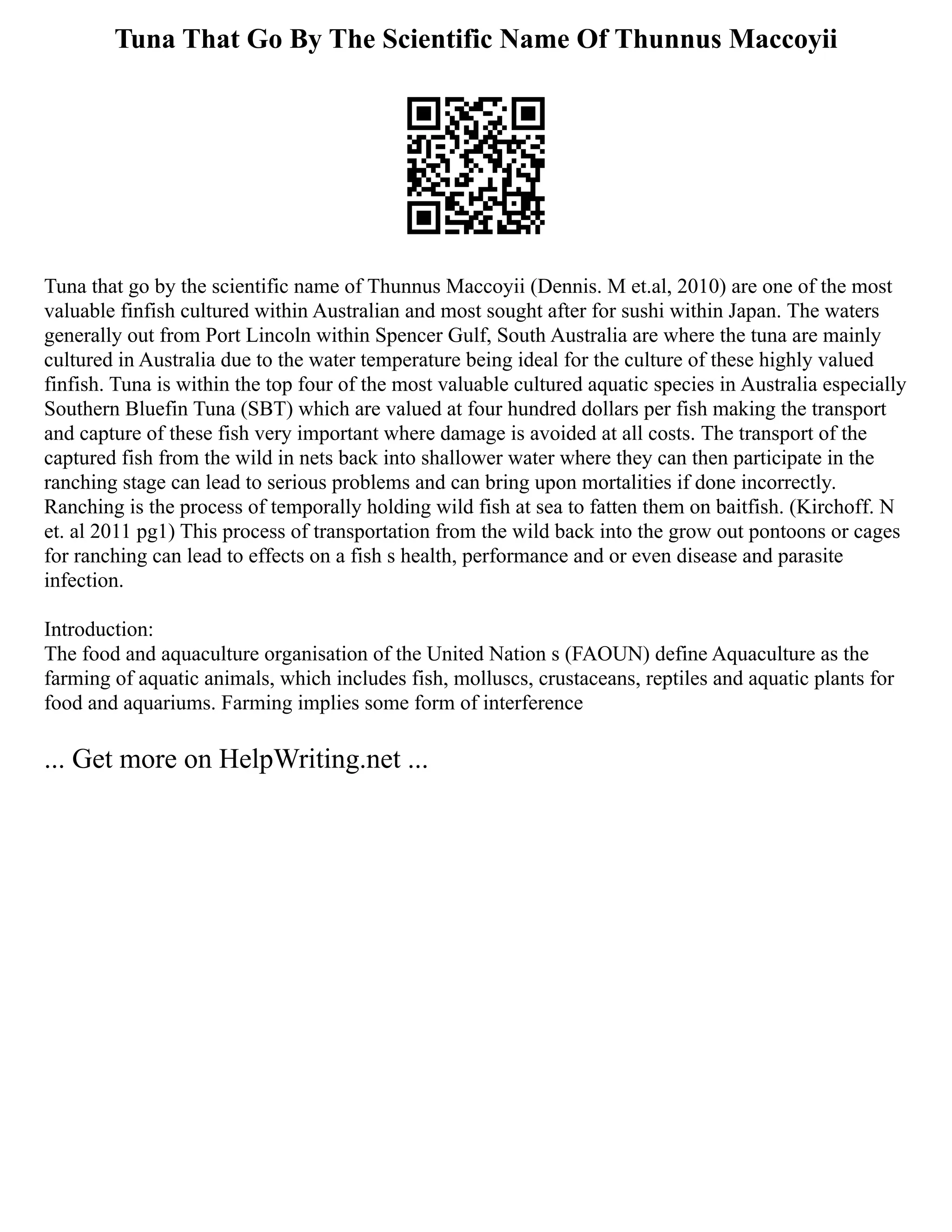 Tuna That Go By The Scientific Name Of Thunnus Maccoyii
Tuna that go by the scientific name of Thunnus Maccoyii (Dennis. M et.al, 2010) are one of the most
valuable finfish cultured within Australian and most sought after for sushi within Japan. The waters
generally out from Port Lincoln within Spencer Gulf, South Australia are where the tuna are mainly
cultured in Australia due to the water temperature being ideal for the culture of these highly valued
finfish. Tuna is within the top four of the most valuable cultured aquatic species in Australia especially
Southern Bluefin Tuna (SBT) which are valued at four hundred dollars per fish making the transport
and capture of these fish very important where damage is avoided at all costs. The transport of the
captured fish from the wild in nets back into shallower water where they can then participate in the
ranching stage can lead to serious problems and can bring upon mortalities if done incorrectly.
Ranching is the process of temporally holding wild fish at sea to fatten them on baitfish. (Kirchoff. N
et. al 2011 pg1) This process of transportation from the wild back into the grow out pontoons or cages
for ranching can lead to effects on a fish s health, performance and or even disease and parasite
infection.
Introduction:
The food and aquaculture organisation of the United Nation s (FAOUN) define Aquaculture as the
farming of aquatic animals, which includes fish, molluscs, crustaceans, reptiles and aquatic plants for
food and aquariums. Farming implies some form of interference
... Get more on HelpWriting.net ...
 