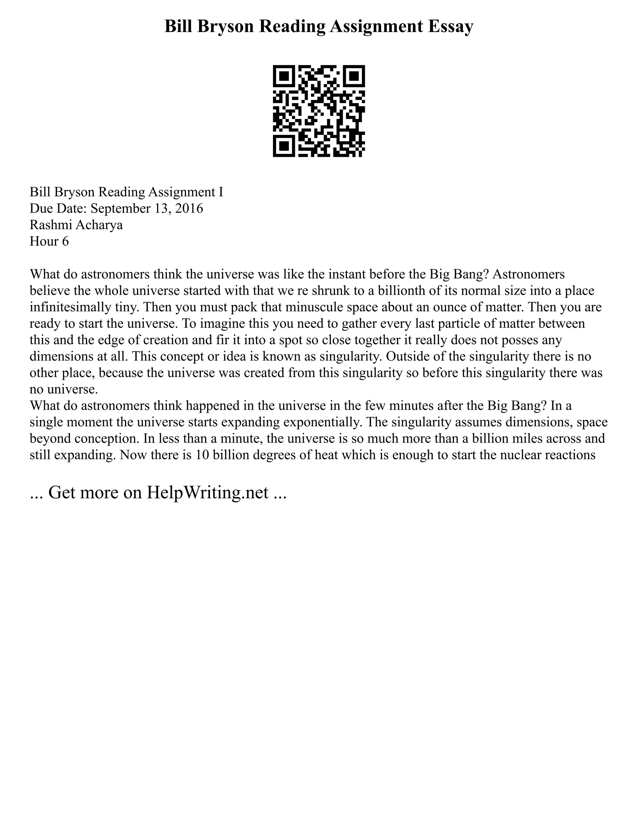 Bill Bryson Reading Assignment Essay
Bill Bryson Reading Assignment I
Due Date: September 13, 2016
Rashmi Acharya
Hour 6
What do astronomers think the universe was like the instant before the Big Bang? Astronomers
believe the whole universe started with that we re shrunk to a billionth of its normal size into a place
infinitesimally tiny. Then you must pack that minuscule space about an ounce of matter. Then you are
ready to start the universe. To imagine this you need to gather every last particle of matter between
this and the edge of creation and fir it into a spot so close together it really does not posses any
dimensions at all. This concept or idea is known as singularity. Outside of the singularity there is no
other place, because the universe was created from this singularity so before this singularity there was
no universe.
What do astronomers think happened in the universe in the few minutes after the Big Bang? In a
single moment the universe starts expanding exponentially. The singularity assumes dimensions, space
beyond conception. In less than a minute, the universe is so much more than a billion miles across and
still expanding. Now there is 10 billion degrees of heat which is enough to start the nuclear reactions
... Get more on HelpWriting.net ...
 
