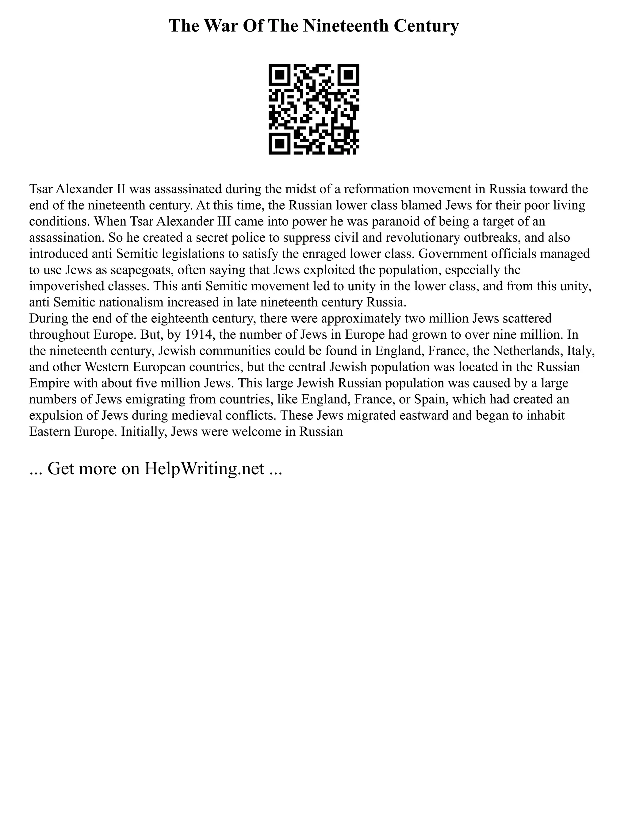 The War Of The Nineteenth Century
Tsar Alexander II was assassinated during the midst of a reformation movement in Russia toward the
end of the nineteenth century. At this time, the Russian lower class blamed Jews for their poor living
conditions. When Tsar Alexander III came into power he was paranoid of being a target of an
assassination. So he created a secret police to suppress civil and revolutionary outbreaks, and also
introduced anti Semitic legislations to satisfy the enraged lower class. Government officials managed
to use Jews as scapegoats, often saying that Jews exploited the population, especially the
impoverished classes. This anti Semitic movement led to unity in the lower class, and from this unity,
anti Semitic nationalism increased in late nineteenth century Russia.
During the end of the eighteenth century, there were approximately two million Jews scattered
throughout Europe. But, by 1914, the number of Jews in Europe had grown to over nine million. In
the nineteenth century, Jewish communities could be found in England, France, the Netherlands, Italy,
and other Western European countries, but the central Jewish population was located in the Russian
Empire with about five million Jews. This large Jewish Russian population was caused by a large
numbers of Jews emigrating from countries, like England, France, or Spain, which had created an
expulsion of Jews during medieval conflicts. These Jews migrated eastward and began to inhabit
Eastern Europe. Initially, Jews were welcome in Russian
... Get more on HelpWriting.net ...
 