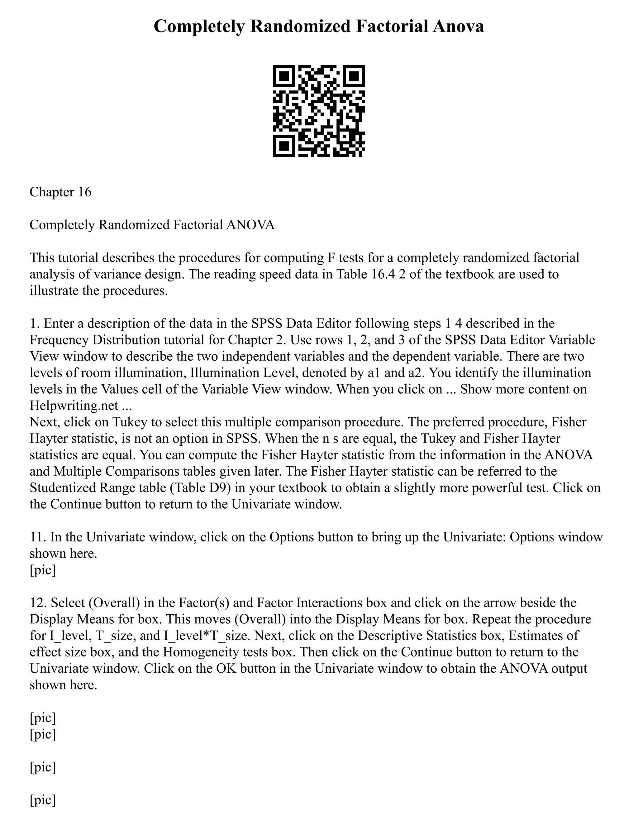 Completely Randomized Factorial Anova
Chapter 16
Completely Randomized Factorial ANOVA
This tutorial describes the procedures for computing F tests for a completely randomized factorial
analysis of variance design. The reading speed data in Table 16.4 2 of the textbook are used to
illustrate the procedures.
1. Enter a description of the data in the SPSS Data Editor following steps 1 4 described in the
Frequency Distribution tutorial for Chapter 2. Use rows 1, 2, and 3 of the SPSS Data Editor Variable
View window to describe the two independent variables and the dependent variable. There are two
levels of room illumination, Illumination Level, denoted by a1 and a2. You identify the illumination
levels in the Values cell of the Variable View window. When you click on ... Show more content on
Helpwriting.net ...
Next, click on Tukey to select this multiple comparison procedure. The preferred procedure, Fisher
Hayter statistic, is not an option in SPSS. When the n s are equal, the Tukey and Fisher Hayter
statistics are equal. You can compute the Fisher Hayter statistic from the information in the ANOVA
and Multiple Comparisons tables given later. The Fisher Hayter statistic can be referred to the
Studentized Range table (Table D9) in your textbook to obtain a slightly more powerful test. Click on
the Continue button to return to the Univariate window.
11. In the Univariate window, click on the Options button to bring up the Univariate: Options window
shown here.
[pic]
12. Select (Overall) in the Factor(s) and Factor Interactions box and click on the arrow beside the
Display Means for box. This moves (Overall) into the Display Means for box. Repeat the procedure
for I_level, T_size, and I_level*T_size. Next, click on the Descriptive Statistics box, Estimates of
effect size box, and the Homogeneity tests box. Then click on the Continue button to return to the
Univariate window. Click on the OK button in the Univariate window to obtain the ANOVA output
shown here.
[pic]
[pic]
[pic]
[pic]
 