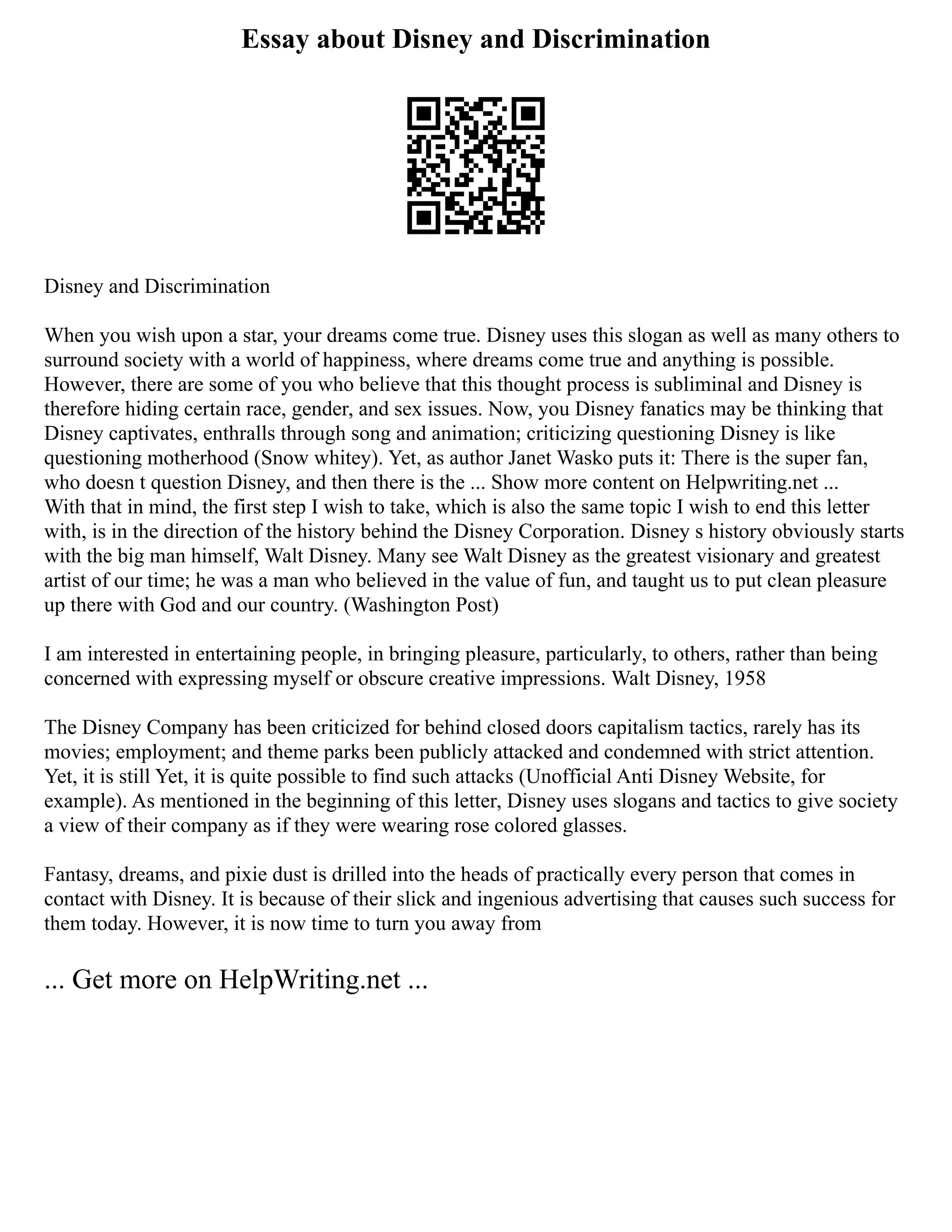 Essay about Disney and Discrimination
Disney and Discrimination
When you wish upon a star, your dreams come true. Disney uses this slogan as well as many others to
surround society with a world of happiness, where dreams come true and anything is possible.
However, there are some of you who believe that this thought process is subliminal and Disney is
therefore hiding certain race, gender, and sex issues. Now, you Disney fanatics may be thinking that
Disney captivates, enthralls through song and animation; criticizing questioning Disney is like
questioning motherhood (Snow whitey). Yet, as author Janet Wasko puts it: There is the super fan,
who doesn t question Disney, and then there is the ... Show more content on Helpwriting.net ...
With that in mind, the first step I wish to take, which is also the same topic I wish to end this letter
with, is in the direction of the history behind the Disney Corporation. Disney s history obviously starts
with the big man himself, Walt Disney. Many see Walt Disney as the greatest visionary and greatest
artist of our time; he was a man who believed in the value of fun, and taught us to put clean pleasure
up there with God and our country. (Washington Post)
I am interested in entertaining people, in bringing pleasure, particularly, to others, rather than being
concerned with expressing myself or obscure creative impressions. Walt Disney, 1958
The Disney Company has been criticized for behind closed doors capitalism tactics, rarely has its
movies; employment; and theme parks been publicly attacked and condemned with strict attention.
Yet, it is still Yet, it is quite possible to find such attacks (Unofficial Anti Disney Website, for
example). As mentioned in the beginning of this letter, Disney uses slogans and tactics to give society
a view of their company as if they were wearing rose colored glasses.
Fantasy, dreams, and pixie dust is drilled into the heads of practically every person that comes in
contact with Disney. It is because of their slick and ingenious advertising that causes such success for
them today. However, it is now time to turn you away from
... Get more on HelpWriting.net ...
 