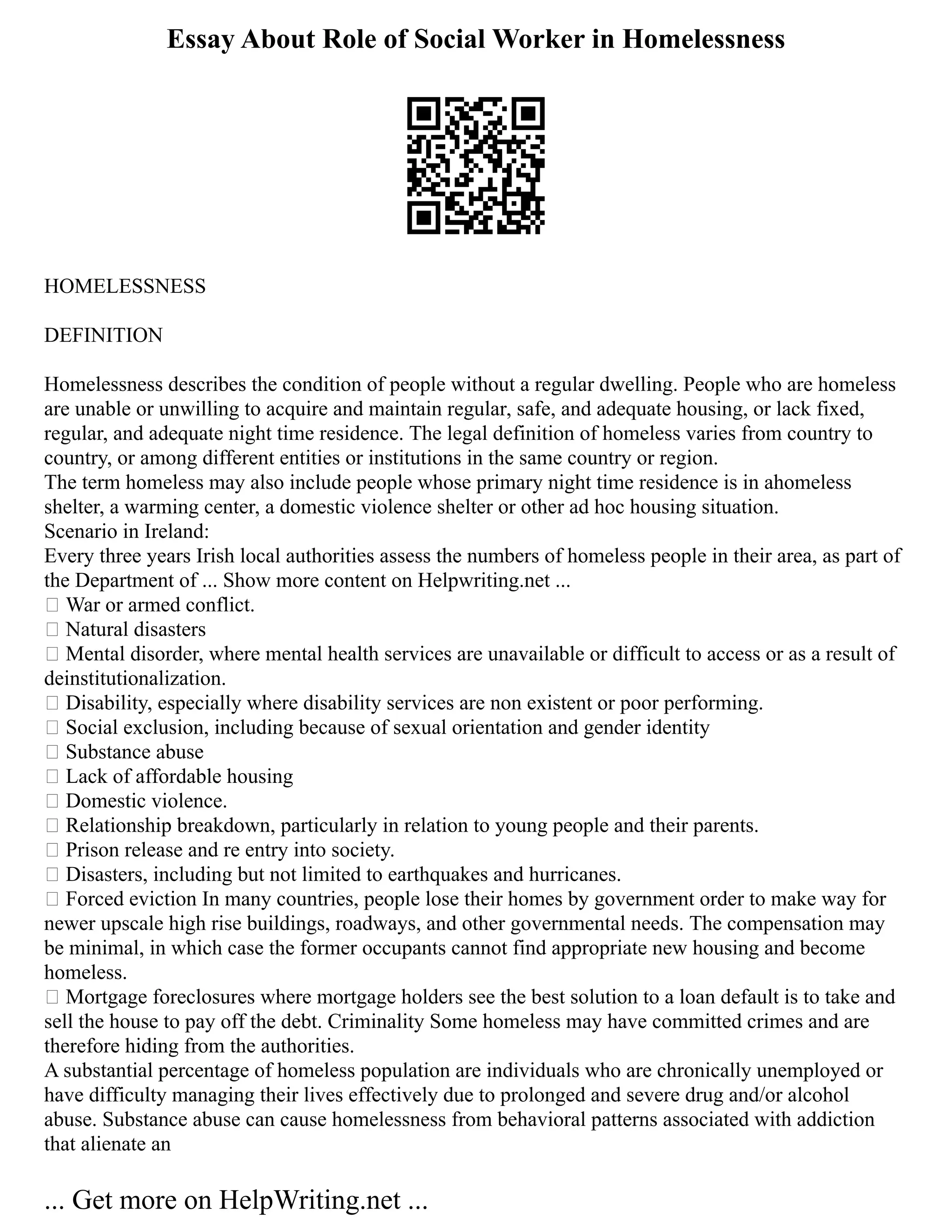 Essay About Role of Social Worker in Homelessness
HOMELESSNESS
DEFINITION
Homelessness describes the condition of people without a regular dwelling. People who are homeless
are unable or unwilling to acquire and maintain regular, safe, and adequate housing, or lack fixed,
regular, and adequate night time residence. The legal definition of homeless varies from country to
country, or among different entities or institutions in the same country or region.
The term homeless may also include people whose primary night time residence is in ahomeless
shelter, a warming center, a domestic violence shelter or other ad hoc housing situation.
Scenario in Ireland:
Every three years Irish local authorities assess the numbers of homeless people in their area, as part of
the Department of ... Show more content on Helpwriting.net ...
 War or armed conflict.
 Natural disasters
 Mental disorder, where mental health services are unavailable or difficult to access or as a result of
deinstitutionalization.
 Disability, especially where disability services are non existent or poor performing.
 Social exclusion, including because of sexual orientation and gender identity
 Substance abuse
 Lack of affordable housing
 Domestic violence.
 Relationship breakdown, particularly in relation to young people and their parents.
 Prison release and re entry into society.
 Disasters, including but not limited to earthquakes and hurricanes.
 Forced eviction In many countries, people lose their homes by government order to make way for
newer upscale high rise buildings, roadways, and other governmental needs. The compensation may
be minimal, in which case the former occupants cannot find appropriate new housing and become
homeless.
 Mortgage foreclosures where mortgage holders see the best solution to a loan default is to take and
sell the house to pay off the debt. Criminality Some homeless may have committed crimes and are
therefore hiding from the authorities.
A substantial percentage of homeless population are individuals who are chronically unemployed or
have difficulty managing their lives effectively due to prolonged and severe drug and/or alcohol
abuse. Substance abuse can cause homelessness from behavioral patterns associated with addiction
that alienate an
... Get more on HelpWriting.net ...
 