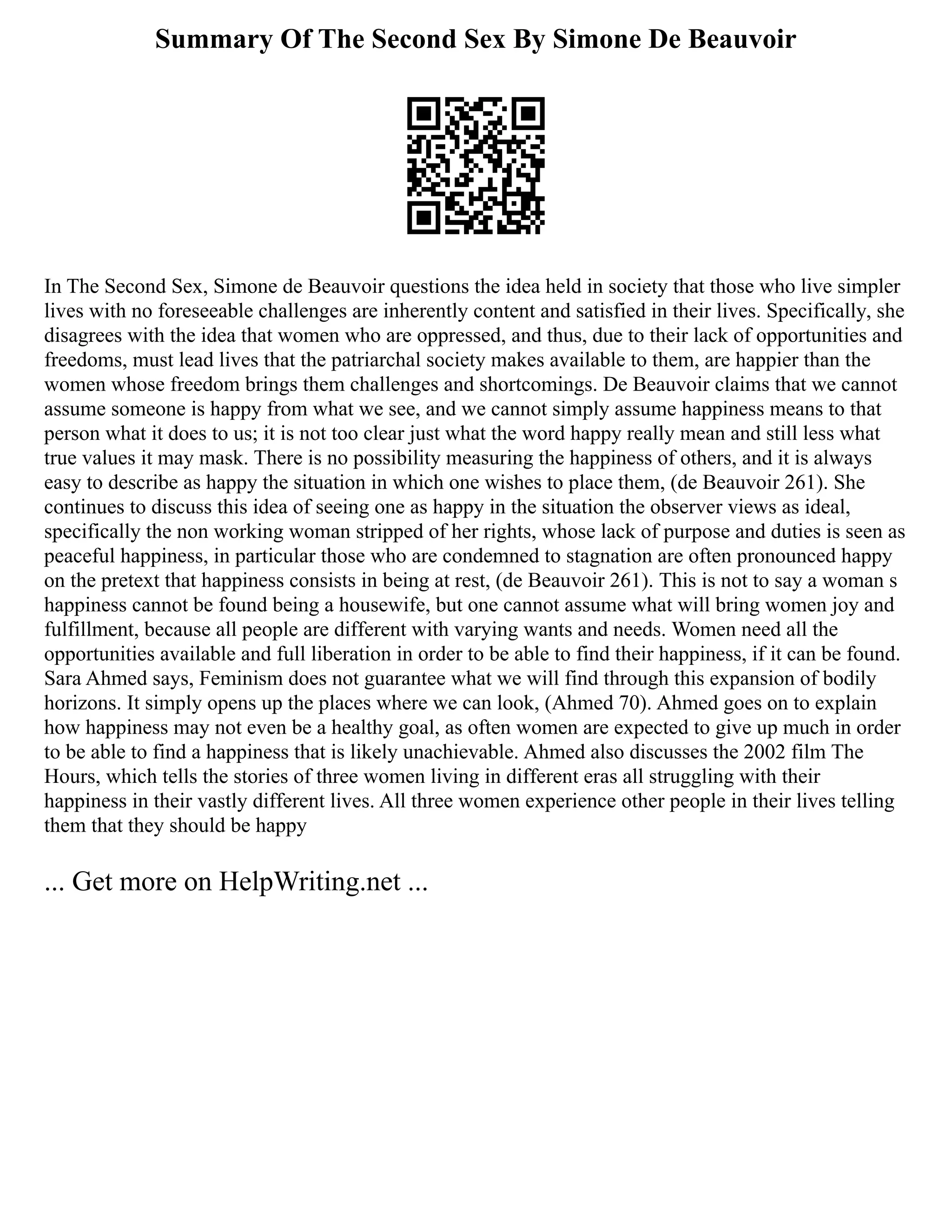 Summary Of The Second Sex By Simone De Beauvoir
In The Second Sex, Simone de Beauvoir questions the idea held in society that those who live simpler
lives with no foreseeable challenges are inherently content and satisfied in their lives. Specifically, she
disagrees with the idea that women who are oppressed, and thus, due to their lack of opportunities and
freedoms, must lead lives that the patriarchal society makes available to them, are happier than the
women whose freedom brings them challenges and shortcomings. De Beauvoir claims that we cannot
assume someone is happy from what we see, and we cannot simply assume happiness means to that
person what it does to us; it is not too clear just what the word happy really mean and still less what
true values it may mask. There is no possibility measuring the happiness of others, and it is always
easy to describe as happy the situation in which one wishes to place them, (de Beauvoir 261). She
continues to discuss this idea of seeing one as happy in the situation the observer views as ideal,
specifically the non working woman stripped of her rights, whose lack of purpose and duties is seen as
peaceful happiness, in particular those who are condemned to stagnation are often pronounced happy
on the pretext that happiness consists in being at rest, (de Beauvoir 261). This is not to say a woman s
happiness cannot be found being a housewife, but one cannot assume what will bring women joy and
fulfillment, because all people are different with varying wants and needs. Women need all the
opportunities available and full liberation in order to be able to find their happiness, if it can be found.
Sara Ahmed says, Feminism does not guarantee what we will find through this expansion of bodily
horizons. It simply opens up the places where we can look, (Ahmed 70). Ahmed goes on to explain
how happiness may not even be a healthy goal, as often women are expected to give up much in order
to be able to find a happiness that is likely unachievable. Ahmed also discusses the 2002 film The
Hours, which tells the stories of three women living in different eras all struggling with their
happiness in their vastly different lives. All three women experience other people in their lives telling
them that they should be happy
... Get more on HelpWriting.net ...
 