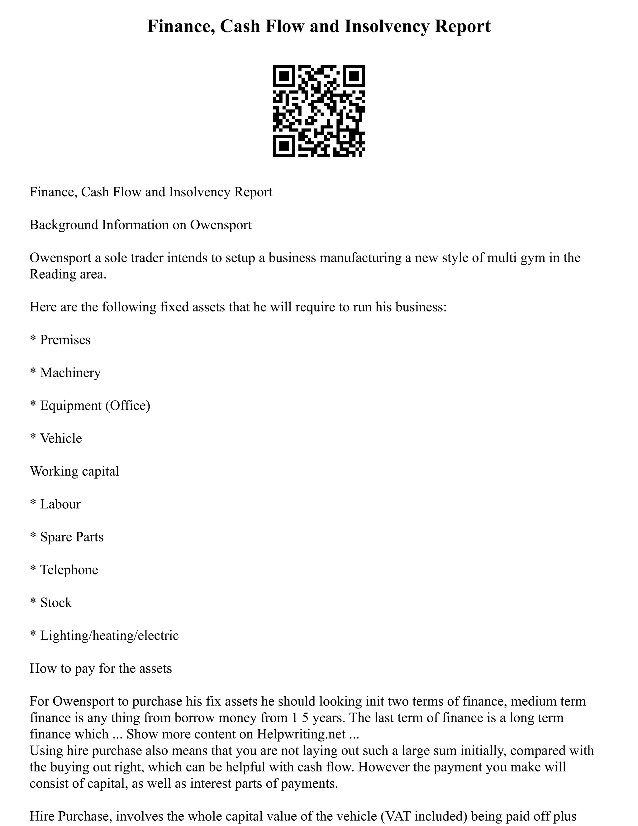 Finance, Cash Flow and Insolvency Report
Finance, Cash Flow and Insolvency Report
Background Information on Owensport
Owensport a sole trader intends to setup a business manufacturing a new style of multi gym in the
Reading area.
Here are the following fixed assets that he will require to run his business:
* Premises
* Machinery
* Equipment (Office)
* Vehicle
Working capital
* Labour
* Spare Parts
* Telephone
* Stock
* Lighting/heating/electric
How to pay for the assets
For Owensport to purchase his fix assets he should looking init two terms of finance, medium term
finance is any thing from borrow money from 1 5 years. The last term of finance is a long term
finance which ... Show more content on Helpwriting.net ...
Using hire purchase also means that you are not laying out such a large sum initially, compared with
the buying out right, which can be helpful with cash flow. However the payment you make will
consist of capital, as well as interest parts of payments.
Hire Purchase, involves the whole capital value of the vehicle (VAT included) being paid off plus
 