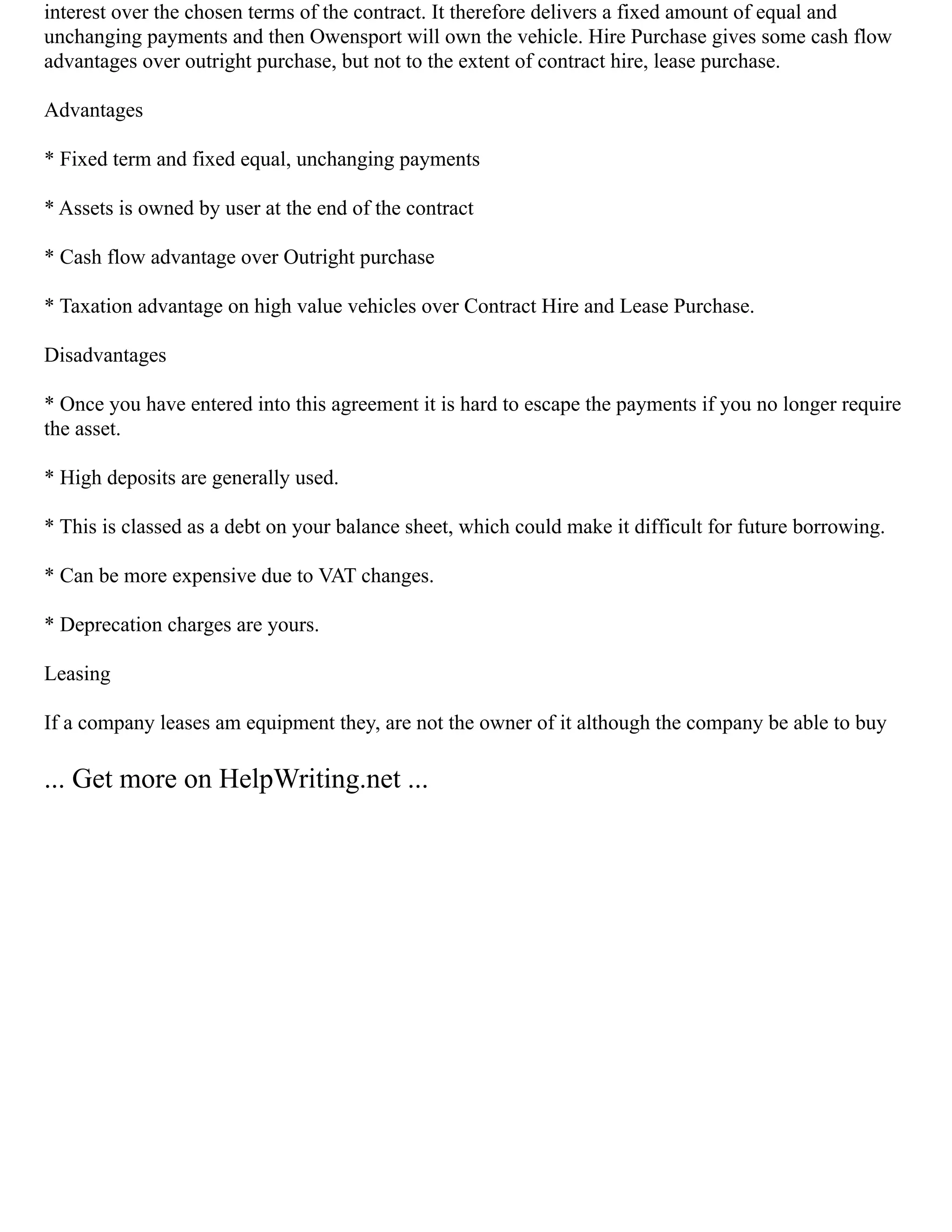 interest over the chosen terms of the contract. It therefore delivers a fixed amount of equal and
unchanging payments and then Owensport will own the vehicle. Hire Purchase gives some cash flow
advantages over outright purchase, but not to the extent of contract hire, lease purchase.
Advantages
* Fixed term and fixed equal, unchanging payments
* Assets is owned by user at the end of the contract
* Cash flow advantage over Outright purchase
* Taxation advantage on high value vehicles over Contract Hire and Lease Purchase.
Disadvantages
* Once you have entered into this agreement it is hard to escape the payments if you no longer require
the asset.
* High deposits are generally used.
* This is classed as a debt on your balance sheet, which could make it difficult for future borrowing.
* Can be more expensive due to VAT changes.
* Deprecation charges are yours.
Leasing
If a company leases am equipment they, are not the owner of it although the company be able to buy
... Get more on HelpWriting.net ...
 