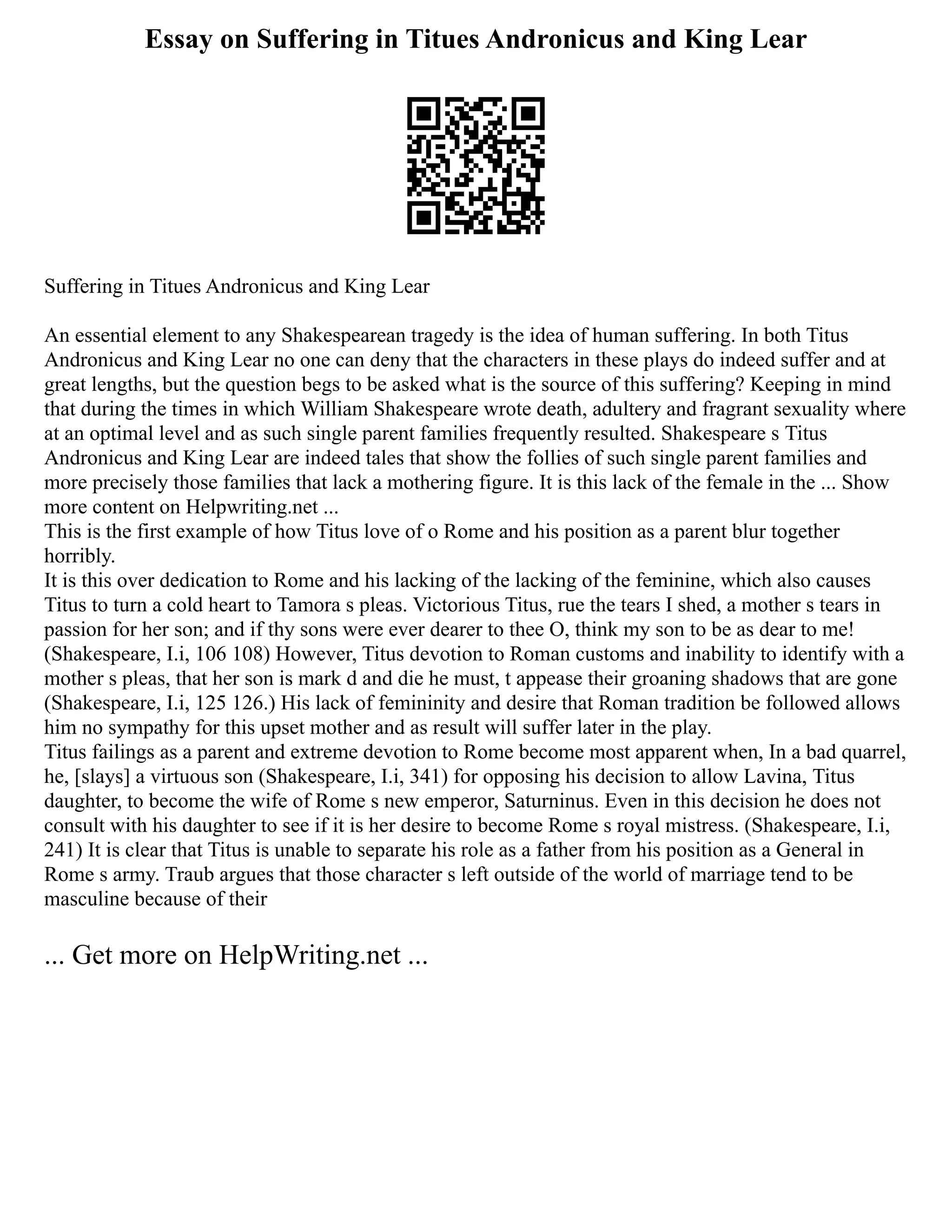 Essay on Suffering in Titues Andronicus and King Lear
Suffering in Titues Andronicus and King Lear
An essential element to any Shakespearean tragedy is the idea of human suffering. In both Titus
Andronicus and King Lear no one can deny that the characters in these plays do indeed suffer and at
great lengths, but the question begs to be asked what is the source of this suffering? Keeping in mind
that during the times in which William Shakespeare wrote death, adultery and fragrant sexuality where
at an optimal level and as such single parent families frequently resulted. Shakespeare s Titus
Andronicus and King Lear are indeed tales that show the follies of such single parent families and
more precisely those families that lack a mothering figure. It is this lack of the female in the ... Show
more content on Helpwriting.net ...
This is the first example of how Titus love of o Rome and his position as a parent blur together
horribly.
It is this over dedication to Rome and his lacking of the lacking of the feminine, which also causes
Titus to turn a cold heart to Tamora s pleas. Victorious Titus, rue the tears I shed, a mother s tears in
passion for her son; and if thy sons were ever dearer to thee O, think my son to be as dear to me!
(Shakespeare, I.i, 106 108) However, Titus devotion to Roman customs and inability to identify with a
mother s pleas, that her son is mark d and die he must, t appease their groaning shadows that are gone
(Shakespeare, I.i, 125 126.) His lack of femininity and desire that Roman tradition be followed allows
him no sympathy for this upset mother and as result will suffer later in the play.
Titus failings as a parent and extreme devotion to Rome become most apparent when, In a bad quarrel,
he, [slays] a virtuous son (Shakespeare, I.i, 341) for opposing his decision to allow Lavina, Titus
daughter, to become the wife of Rome s new emperor, Saturninus. Even in this decision he does not
consult with his daughter to see if it is her desire to become Rome s royal mistress. (Shakespeare, I.i,
241) It is clear that Titus is unable to separate his role as a father from his position as a General in
Rome s army. Traub argues that those character s left outside of the world of marriage tend to be
masculine because of their
... Get more on HelpWriting.net ...
 